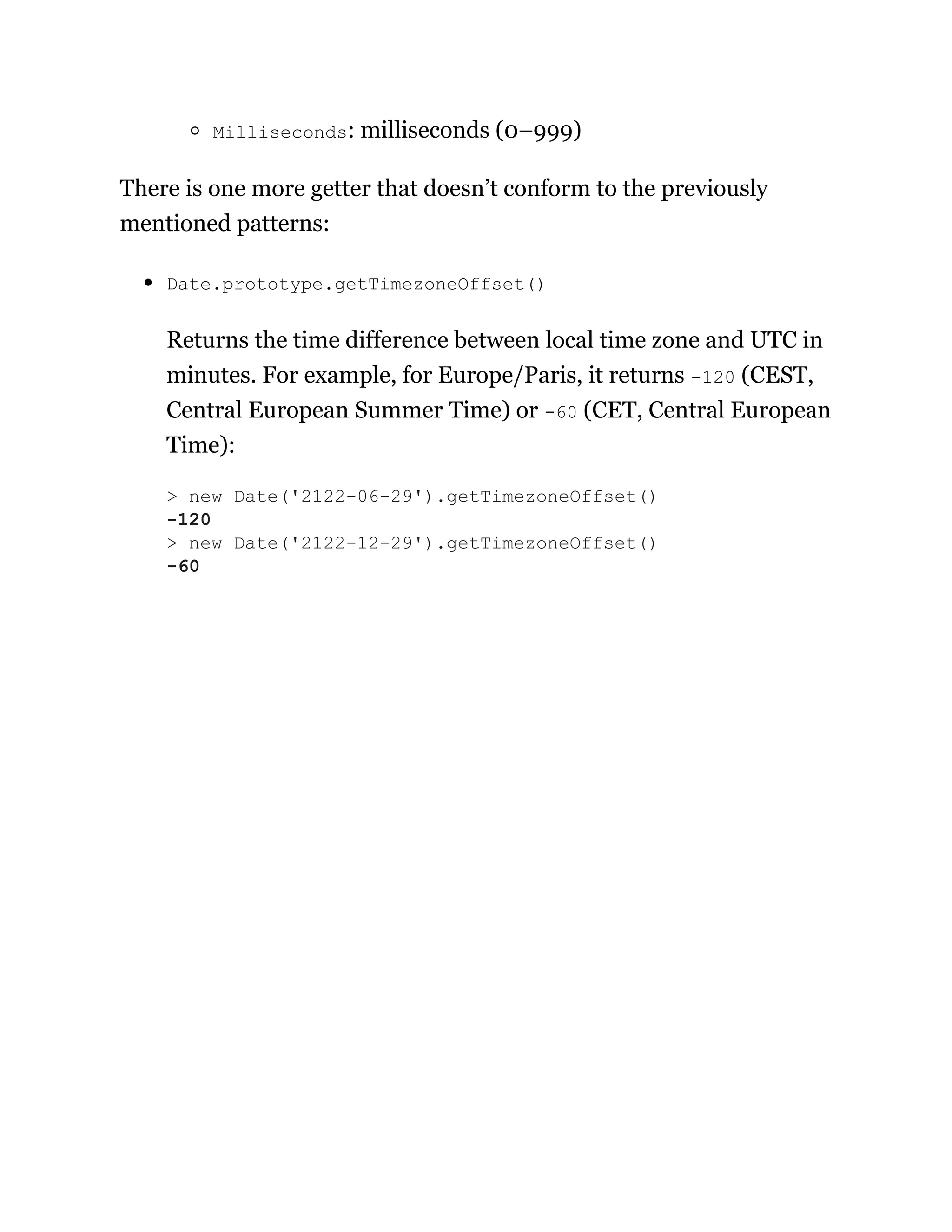 Milliseconds: milliseconds (0–999)
There is one more getter that doesn’t conform to the previously
mentioned patterns:
Date.prototype.getTimezoneOffset()
Returns the time difference between local time zone and UTC in
minutes. For example, for Europe/Paris, it returns -120 (CEST,
Central European Summer Time) or -60 (CET, Central European
Time):
> new Date('2122-06-29').getTimezoneOffset()
-120
> new Date('2122-12-29').getTimezoneOffset()
-60
 