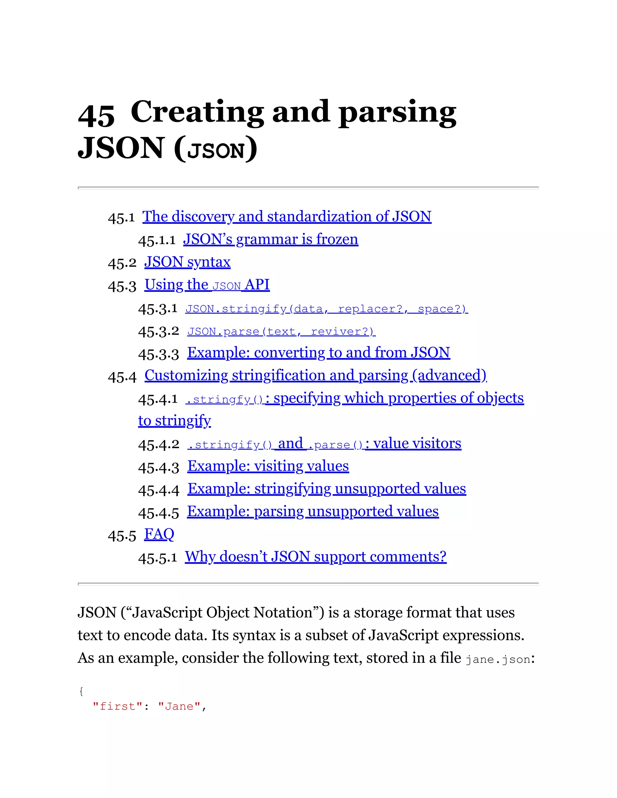 45 Creating and parsing
JSON (JSON)
45.1 The discovery and standardization of JSON
45.1.1 JSON’s grammar is frozen
45.2 JSON syntax
45.3 Using the JSON API
45.3.1 JSON.stringify(data, replacer?, space?)
45.3.2 JSON.parse(text, reviver?)
45.3.3 Example: converting to and from JSON
45.4 Customizing stringification and parsing (advanced)
45.4.1 .stringfy(): specifying which properties of objects
to stringify
45.4.2 .stringify() and .parse(): value visitors
45.4.3 Example: visiting values
45.4.4 Example: stringifying unsupported values
45.4.5 Example: parsing unsupported values
45.5 FAQ
45.5.1 Why doesn’t JSON support comments?
JSON (“JavaScript Object Notation”) is a storage format that uses
text to encode data. Its syntax is a subset of JavaScript expressions.
As an example, consider the following text, stored in a file jane.json:
{
"first": "Jane",
 