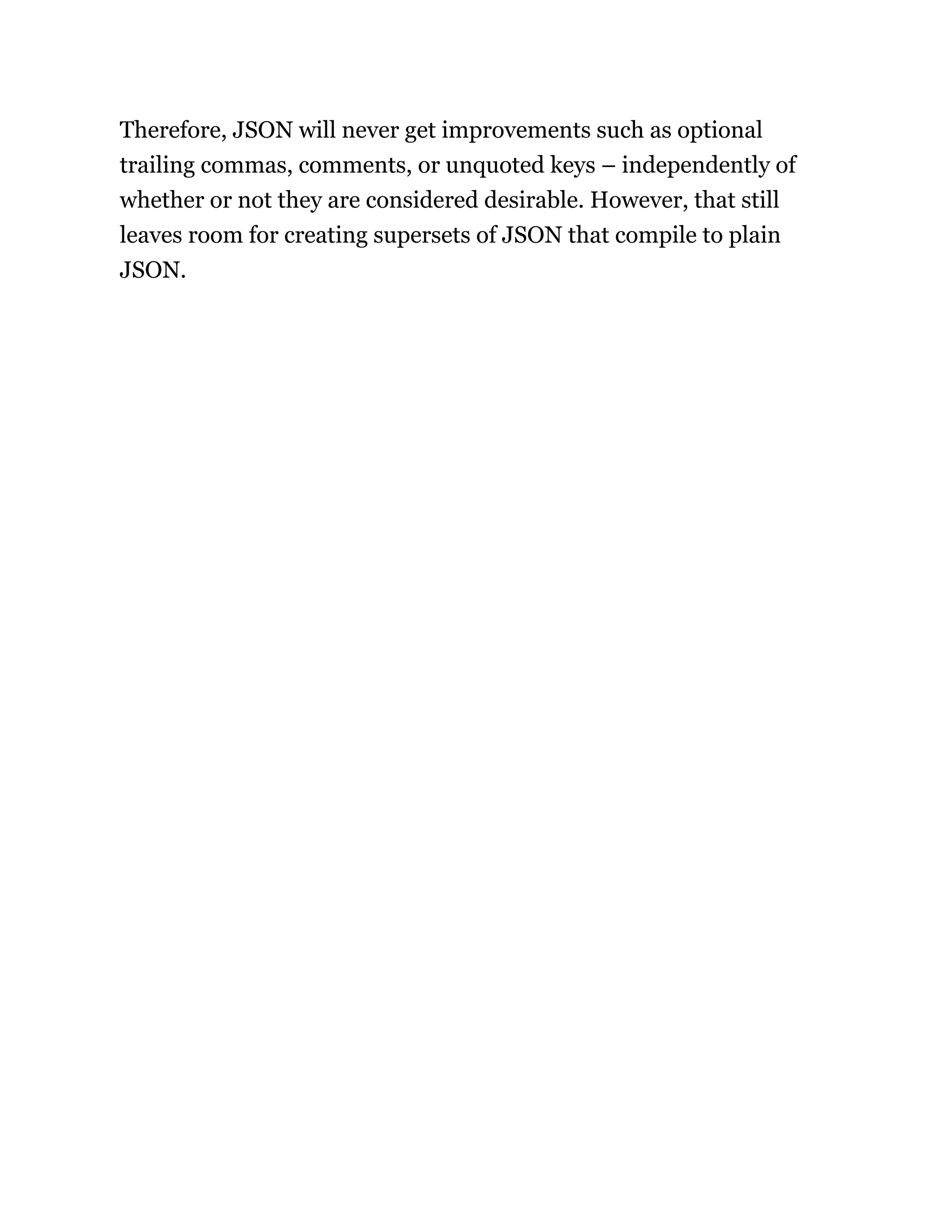 Therefore, JSON will never get improvements such as optional
trailing commas, comments, or unquoted keys – independently of
whether or not they are considered desirable. However, that still
leaves room for creating supersets of JSON that compile to plain
JSON.
 
