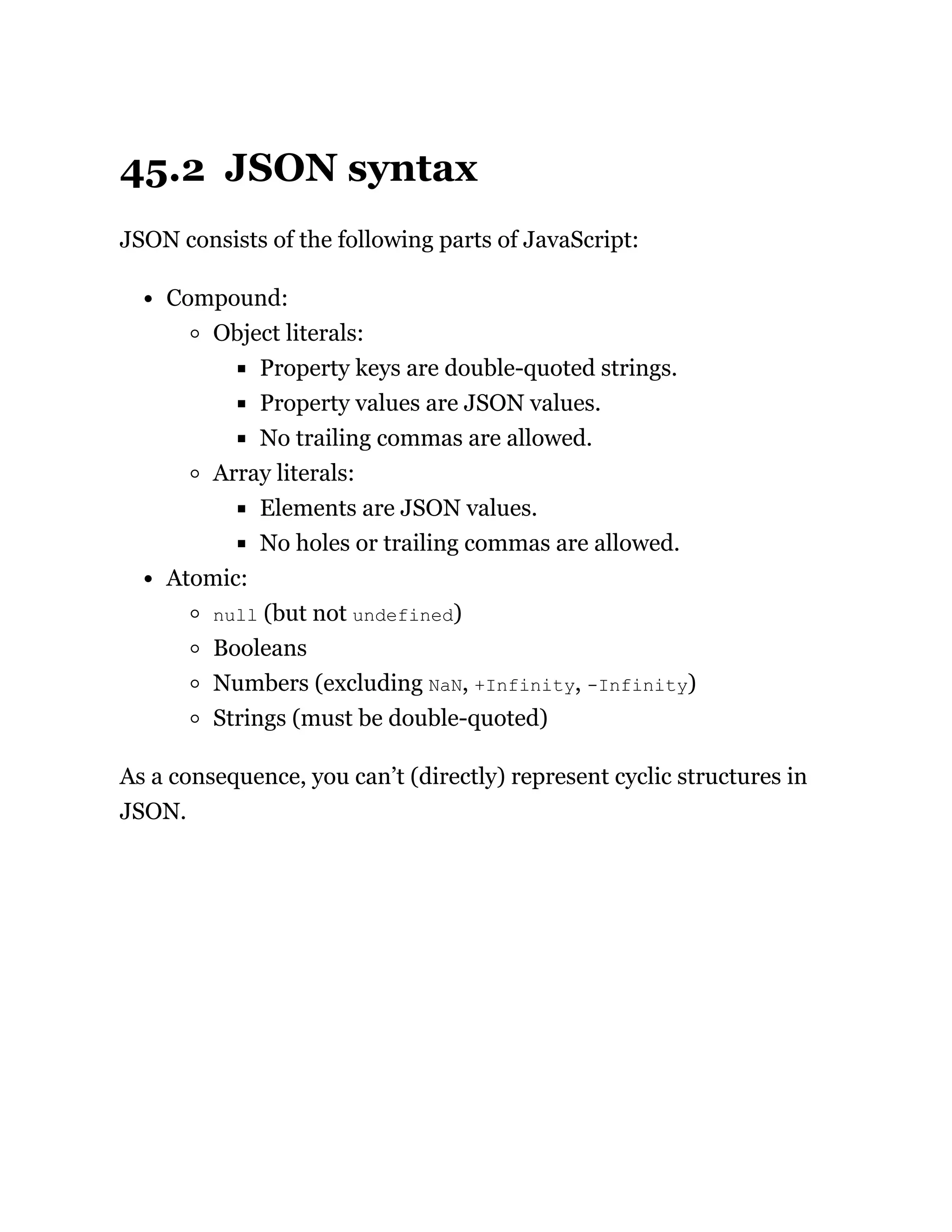45.2 JSON syntax
JSON consists of the following parts of JavaScript:
Compound:
Object literals:
Property keys are double-quoted strings.
Property values are JSON values.
No trailing commas are allowed.
Array literals:
Elements are JSON values.
No holes or trailing commas are allowed.
Atomic:
null (but not undefined)
Booleans
Numbers (excluding NaN, +Infinity, -Infinity)
Strings (must be double-quoted)
As a consequence, you can’t (directly) represent cyclic structures in
JSON.
 
