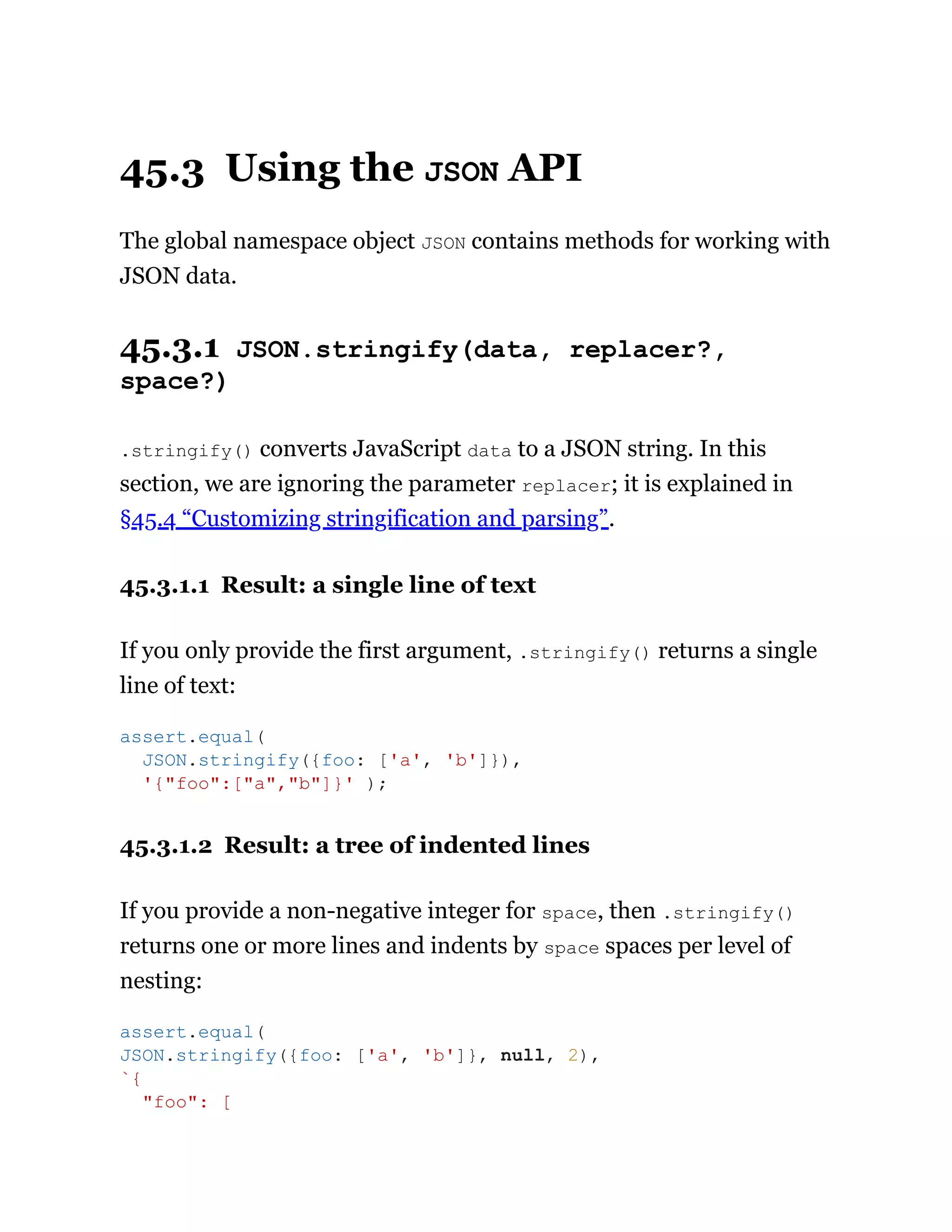 45.3 Using the JSON API
The global namespace object JSON contains methods for working with
JSON data.
45.3.1 JSON.stringify(data, replacer?,
space?)
.stringify() converts JavaScript data to a JSON string. In this
section, we are ignoring the parameter replacer; it is explained in
§45.4 “Customizing stringification and parsing”.
45.3.1.1 Result: a single line of text
If you only provide the first argument, .stringify() returns a single
line of text:
45.3.1.2 Result: a tree of indented lines
If you provide a non-negative integer for space, then .stringify()
returns one or more lines and indents by space spaces per level of
nesting:
assert.equal(
JSON.stringify({foo: ['a', 'b']}),
'{"foo":["a","b"]}' );
assert.equal(
JSON.stringify({foo: ['a', 'b']}, null, 2),
`{
"foo": [
 