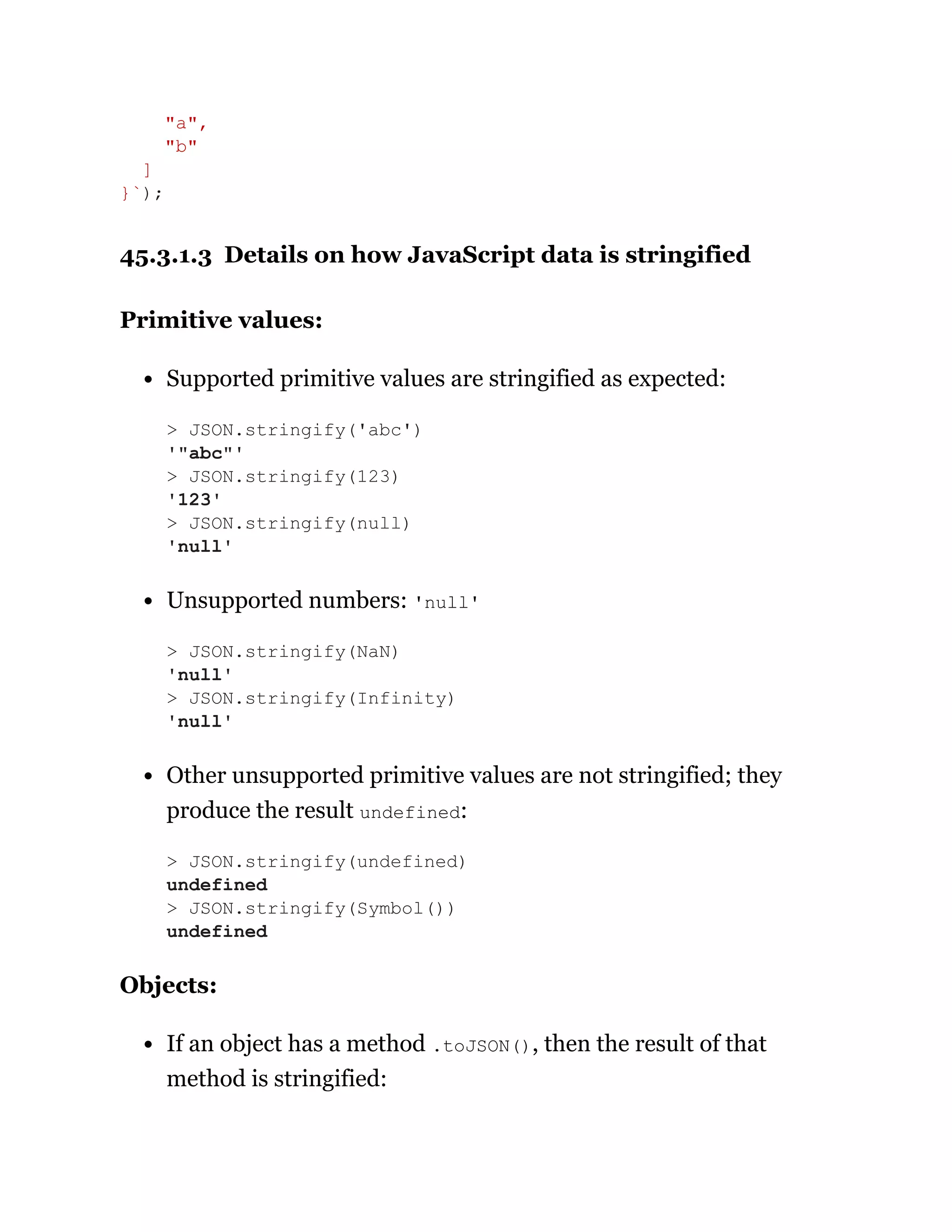 45.3.1.3 Details on how JavaScript data is stringified
Primitive values:
Supported primitive values are stringified as expected:
Unsupported numbers: 'null'
Other unsupported primitive values are not stringified; they
produce the result undefined:
Objects:
If an object has a method .toJSON(), then the result of that
method is stringified:
"a",
"b"
]
}`);
> JSON.stringify('abc')
'"abc"'
> JSON.stringify(123)
'123'
> JSON.stringify(null)
'null'
> JSON.stringify(NaN)
'null'
> JSON.stringify(Infinity)
'null'
> JSON.stringify(undefined)
undefined
> JSON.stringify(Symbol())
undefined
 