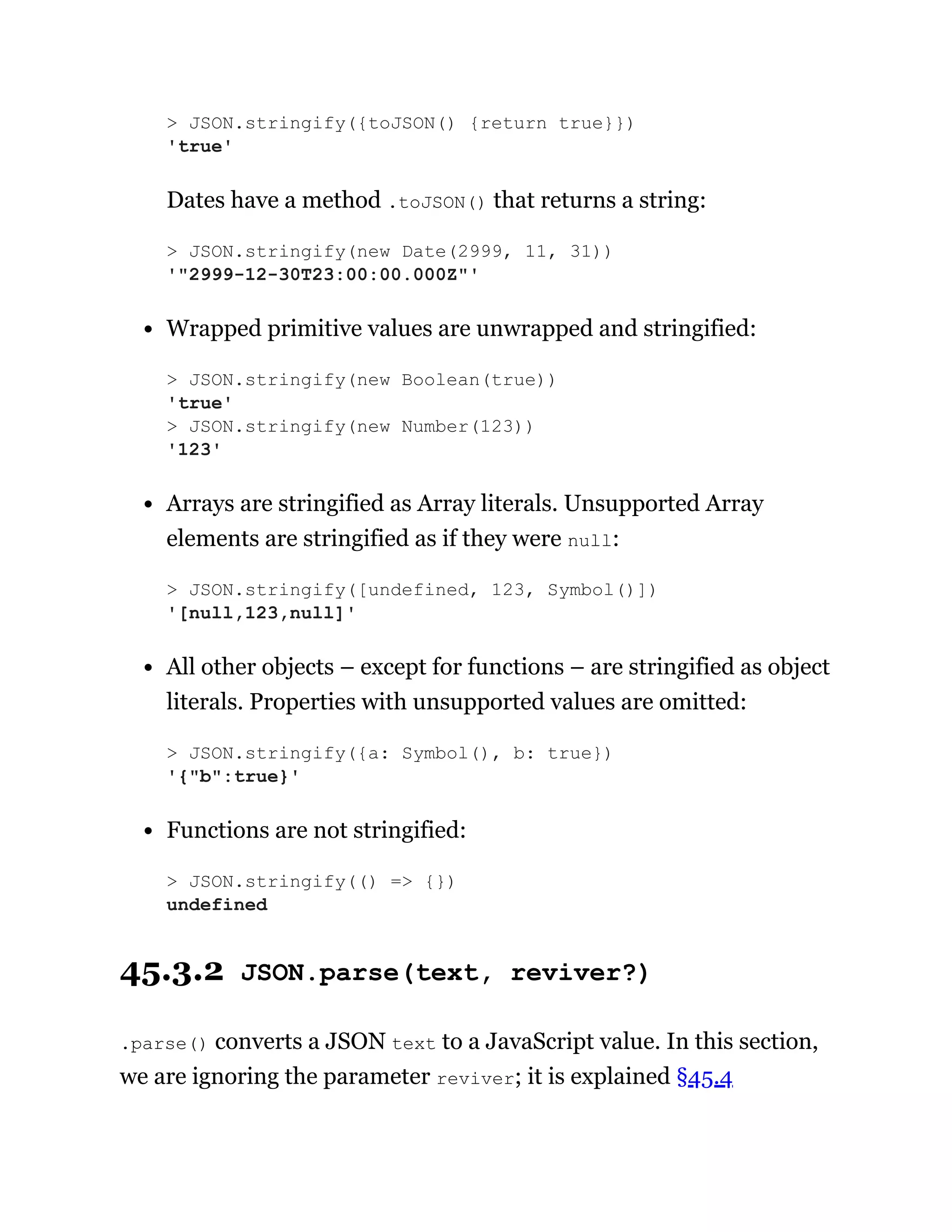 Dates have a method .toJSON() that returns a string:
Wrapped primitive values are unwrapped and stringified:
Arrays are stringified as Array literals. Unsupported Array
elements are stringified as if they were null:
All other objects – except for functions – are stringified as object
literals. Properties with unsupported values are omitted:
Functions are not stringified:
45.3.2 JSON.parse(text, reviver?)
.parse() converts a JSON text to a JavaScript value. In this section,
we are ignoring the parameter reviver; it is explained §45.4
> JSON.stringify({toJSON() {return true}})
'true'
> JSON.stringify(new Date(2999, 11, 31))
'"2999-12-30T23:00:00.000Z"'
> JSON.stringify(new Boolean(true))
'true'
> JSON.stringify(new Number(123))
'123'
> JSON.stringify([undefined, 123, Symbol()])
'[null,123,null]'
> JSON.stringify({a: Symbol(), b: true})
'{"b":true}'
> JSON.stringify(() => {})
undefined
 