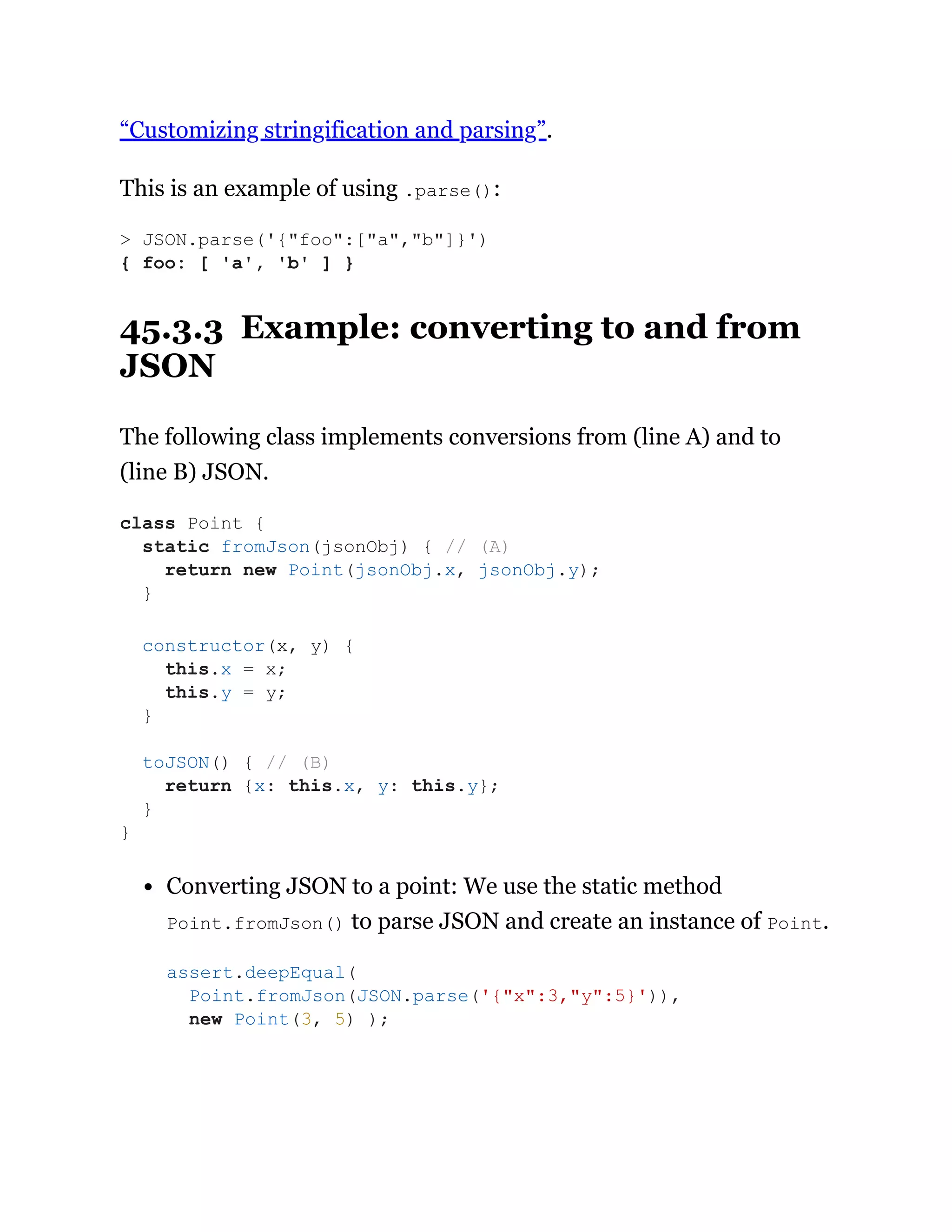 “Customizing stringification and parsing”.
This is an example of using .parse():
45.3.3 Example: converting to and from
JSON
The following class implements conversions from (line A) and to
(line B) JSON.
Converting JSON to a point: We use the static method
Point.fromJson() to parse JSON and create an instance of Point.
> JSON.parse('{"foo":["a","b"]}')
{ foo: [ 'a', 'b' ] }
class Point {
static fromJson(jsonObj) { // (A)
return new Point(jsonObj.x, jsonObj.y);
}
constructor(x, y) {
this.x = x;
this.y = y;
}
toJSON() { // (B)
return {x: this.x, y: this.y};
}
}
assert.deepEqual(
Point.fromJson(JSON.parse('{"x":3,"y":5}')),
new Point(3, 5) );
 