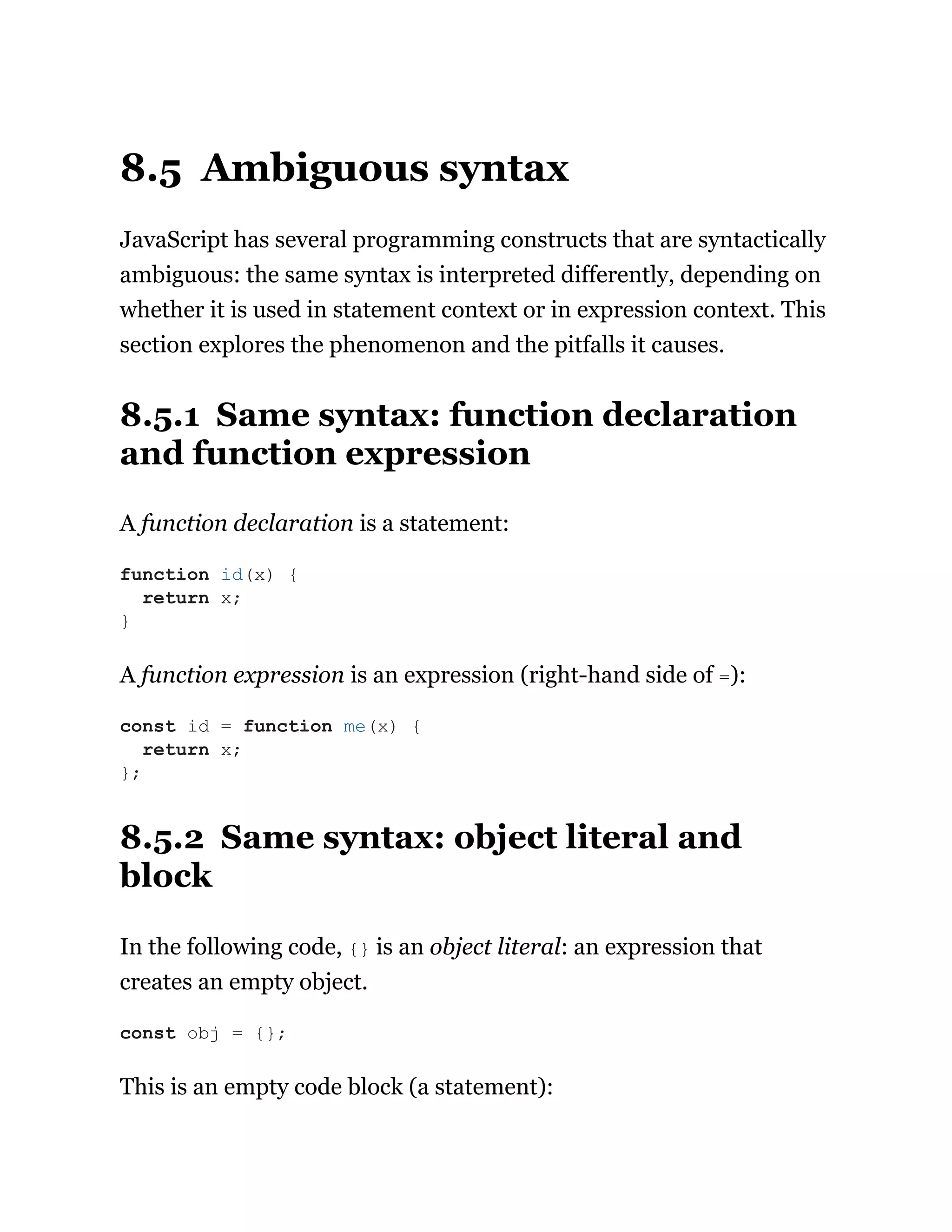 8.5 Ambiguous syntax
JavaScript has several programming constructs that are syntactically
ambiguous: the same syntax is interpreted differently, depending on
whether it is used in statement context or in expression context. This
section explores the phenomenon and the pitfalls it causes.
8.5.1 Same syntax: function declaration
and function expression
A function declaration is a statement:
A function expression is an expression (right-hand side of =):
8.5.2 Same syntax: object literal and
block
In the following code, {} is an object literal: an expression that
creates an empty object.
This is an empty code block (a statement):
function id(x) {
return x;
}
const id = function me(x) {
return x;
};
const obj = {};
 