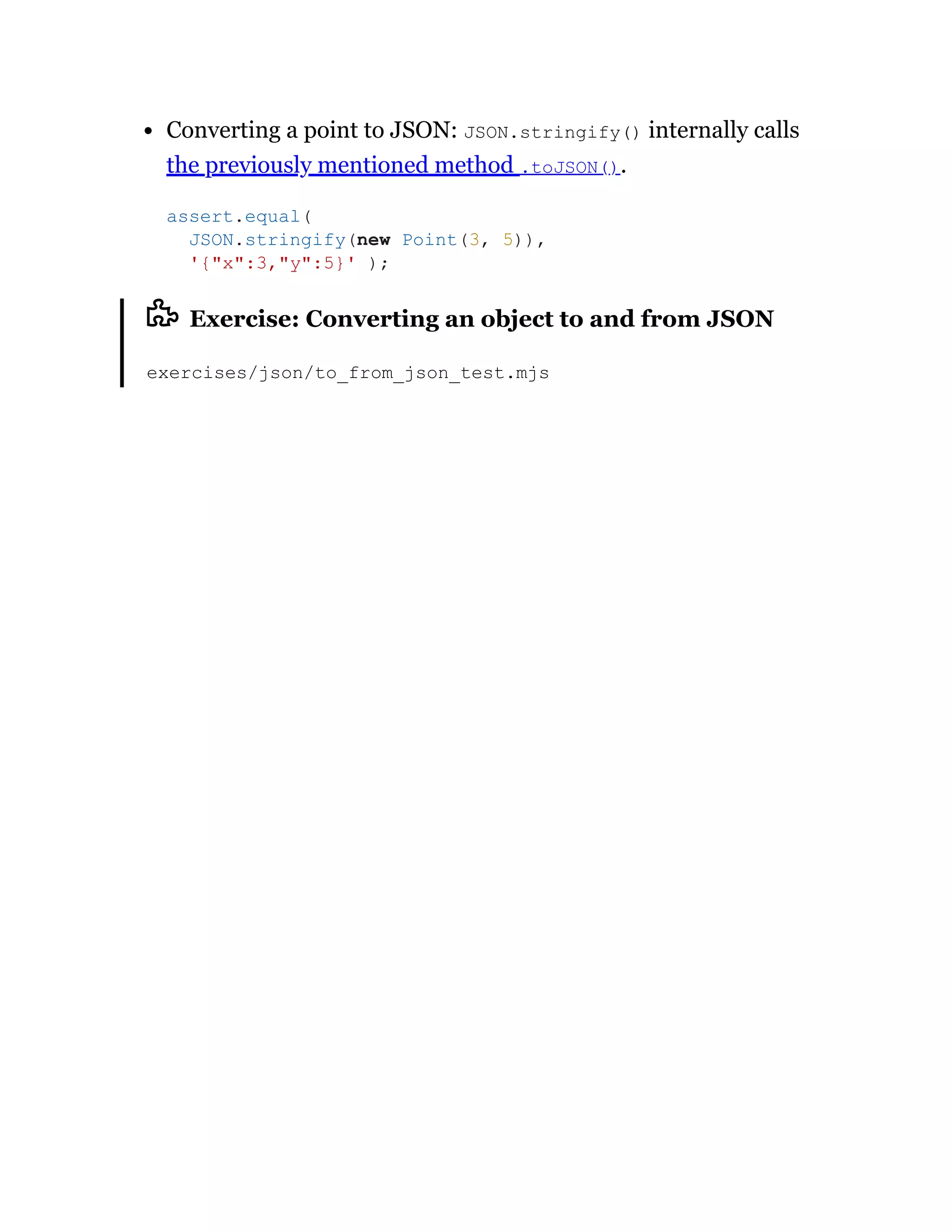 Converting a point to JSON: JSON.stringify() internally calls
the previously mentioned method .toJSON().
Exercise: Converting an object to and from JSON
exercises/json/to_from_json_test.mjs
assert.equal(
JSON.stringify(new Point(3, 5)),
'{"x":3,"y":5}' );
 