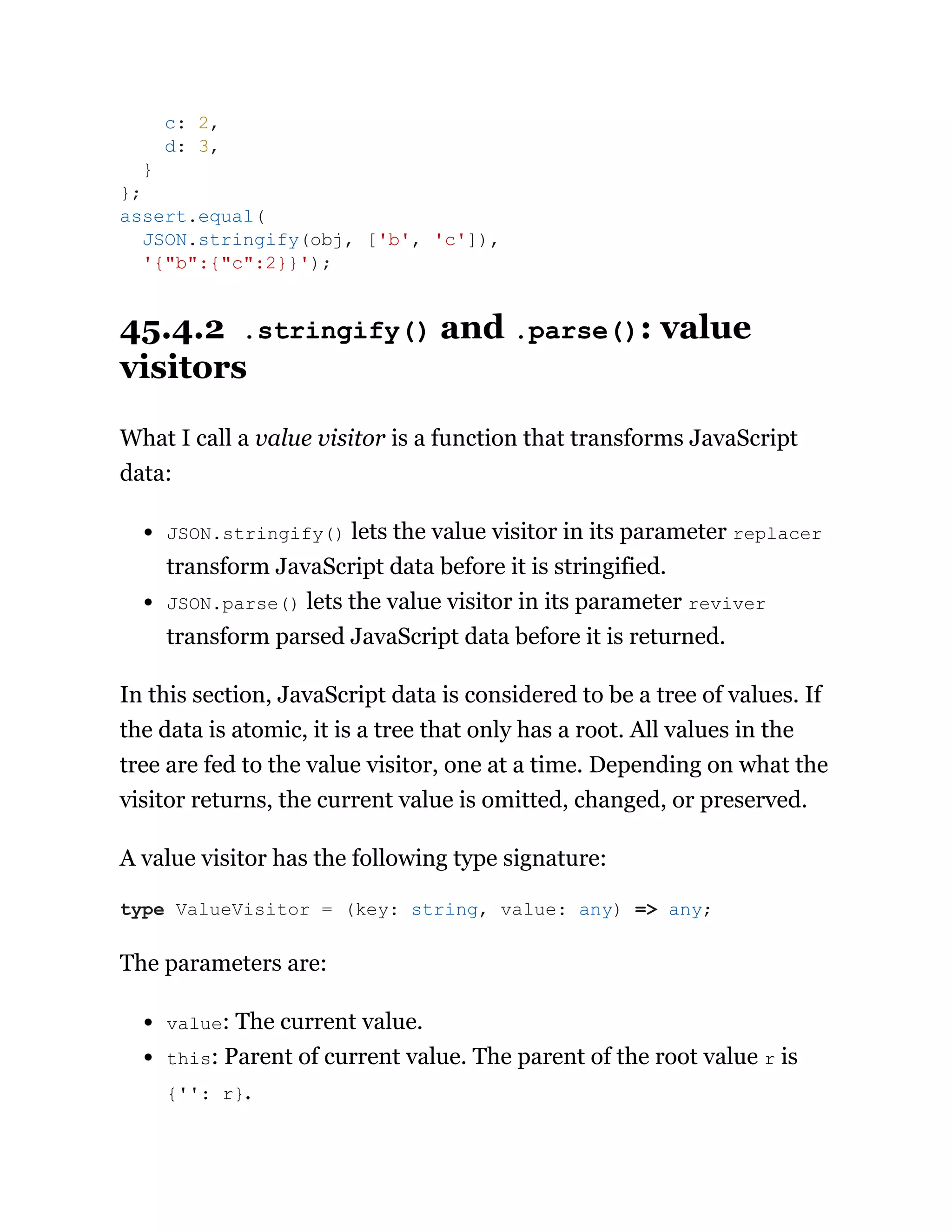 45.4.2 .stringify() and .parse(): value
visitors
What I call a value visitor is a function that transforms JavaScript
data:
JSON.stringify() lets the value visitor in its parameter replacer
transform JavaScript data before it is stringified.
JSON.parse() lets the value visitor in its parameter reviver
transform parsed JavaScript data before it is returned.
In this section, JavaScript data is considered to be a tree of values. If
the data is atomic, it is a tree that only has a root. All values in the
tree are fed to the value visitor, one at a time. Depending on what the
visitor returns, the current value is omitted, changed, or preserved.
A value visitor has the following type signature:
The parameters are:
value: The current value.
this: Parent of current value. The parent of the root value r is
{'': r}.
c: 2,
d: 3,
}
};
assert.equal(
JSON.stringify(obj, ['b', 'c']),
'{"b":{"c":2}}');
type ValueVisitor = (key: string, value: any) => any;
 
