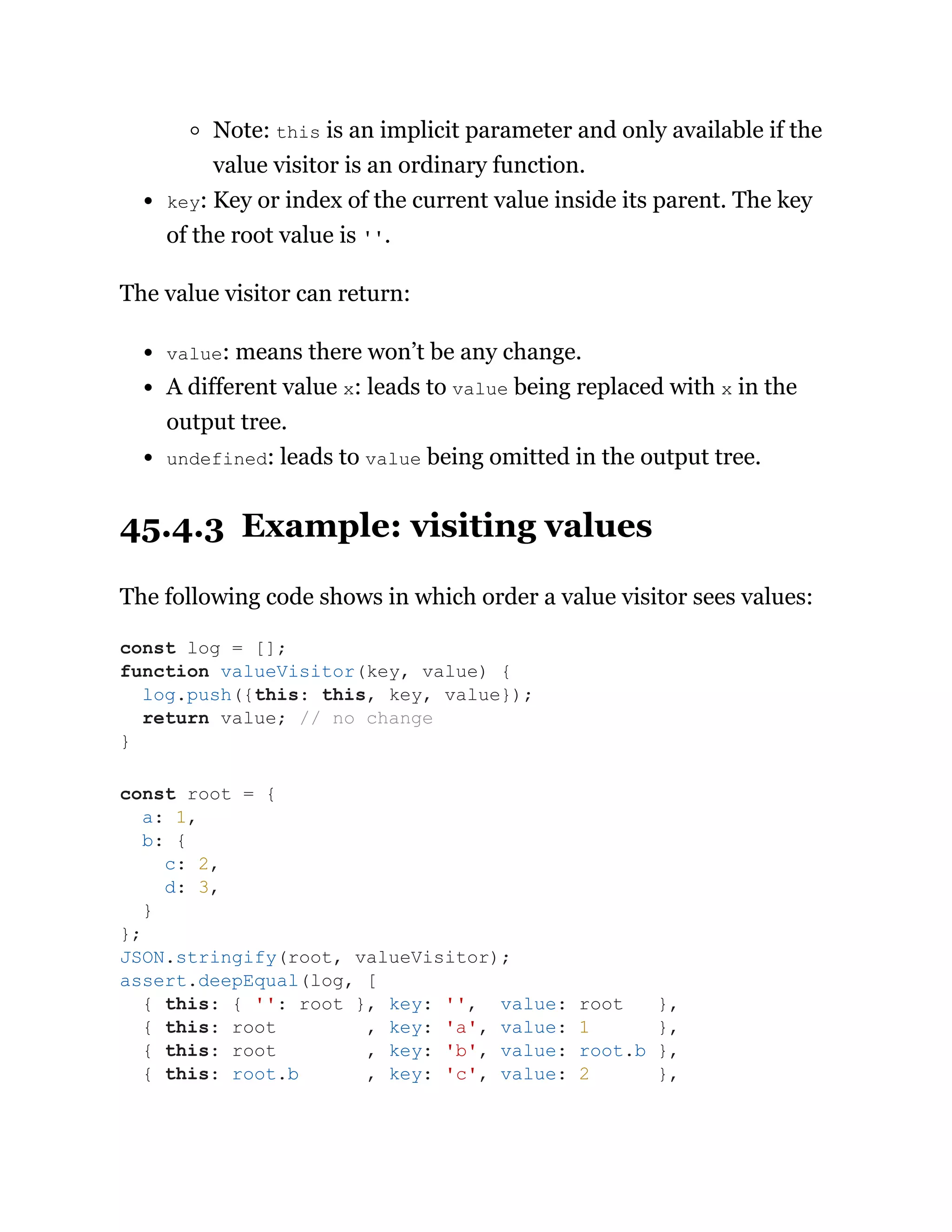 Note: this is an implicit parameter and only available if the
value visitor is an ordinary function.
key: Key or index of the current value inside its parent. The key
of the root value is ''.
The value visitor can return:
value: means there won’t be any change.
A different value x: leads to value being replaced with x in the
output tree.
undefined: leads to value being omitted in the output tree.
45.4.3 Example: visiting values
The following code shows in which order a value visitor sees values:
const log = [];
function valueVisitor(key, value) {
log.push({this: this, key, value});
return value; // no change
}
const root = {
a: 1,
b: {
c: 2,
d: 3,
}
};
JSON.stringify(root, valueVisitor);
assert.deepEqual(log, [
{ this: { '': root }, key: '', value: root },
{ this: root , key: 'a', value: 1 },
{ this: root , key: 'b', value: root.b },
{ this: root.b , key: 'c', value: 2 },
 