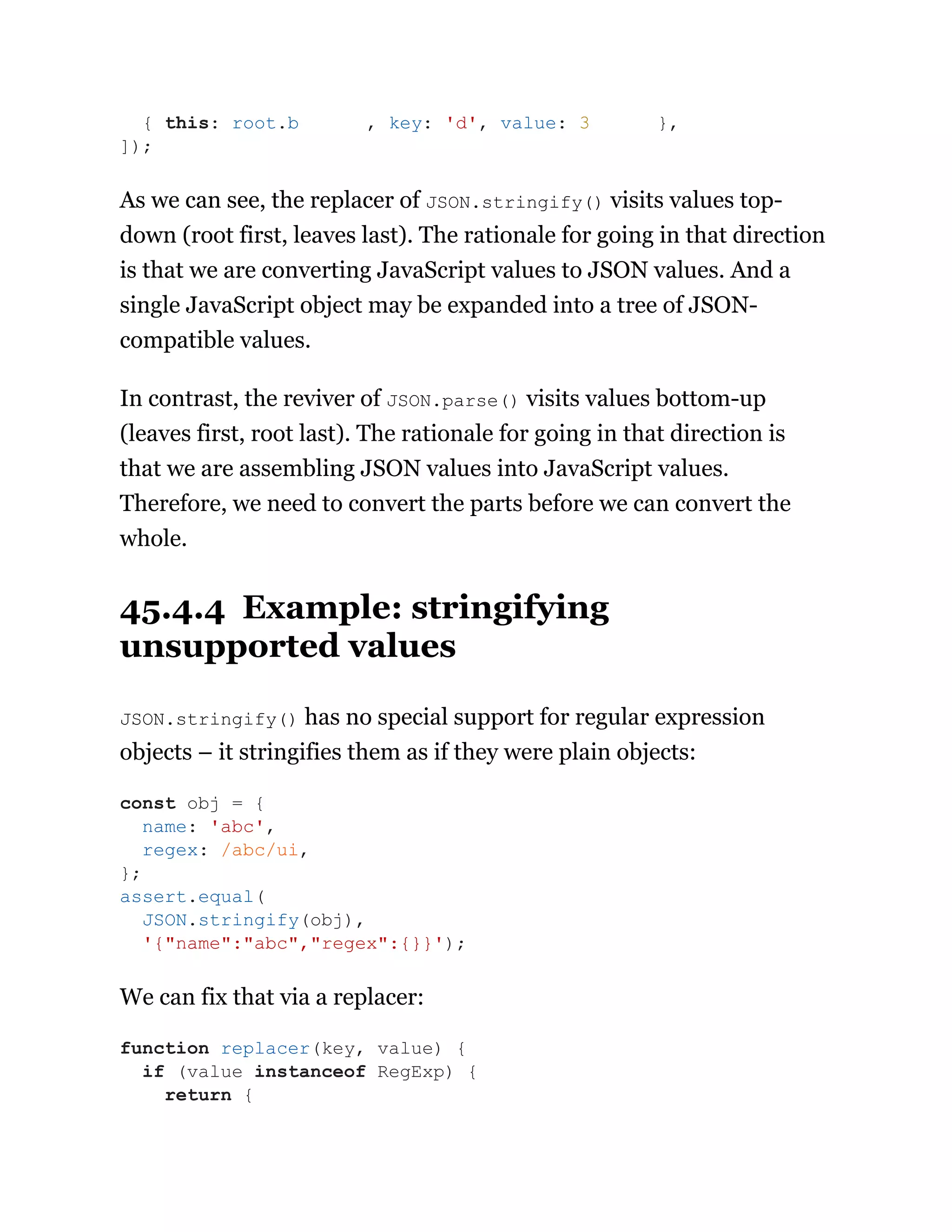 As we can see, the replacer of JSON.stringify() visits values top-
down (root first, leaves last). The rationale for going in that direction
is that we are converting JavaScript values to JSON values. And a
single JavaScript object may be expanded into a tree of JSON-
compatible values.
In contrast, the reviver of JSON.parse() visits values bottom-up
(leaves first, root last). The rationale for going in that direction is
that we are assembling JSON values into JavaScript values.
Therefore, we need to convert the parts before we can convert the
whole.
45.4.4 Example: stringifying
unsupported values
JSON.stringify() has no special support for regular expression
objects – it stringifies them as if they were plain objects:
We can fix that via a replacer:
{ this: root.b , key: 'd', value: 3 },
]);
const obj = {
name: 'abc',
regex: /abc/ui,
};
assert.equal(
JSON.stringify(obj),
'{"name":"abc","regex":{}}');
function replacer(key, value) {
if (value instanceof RegExp) {
return {
 