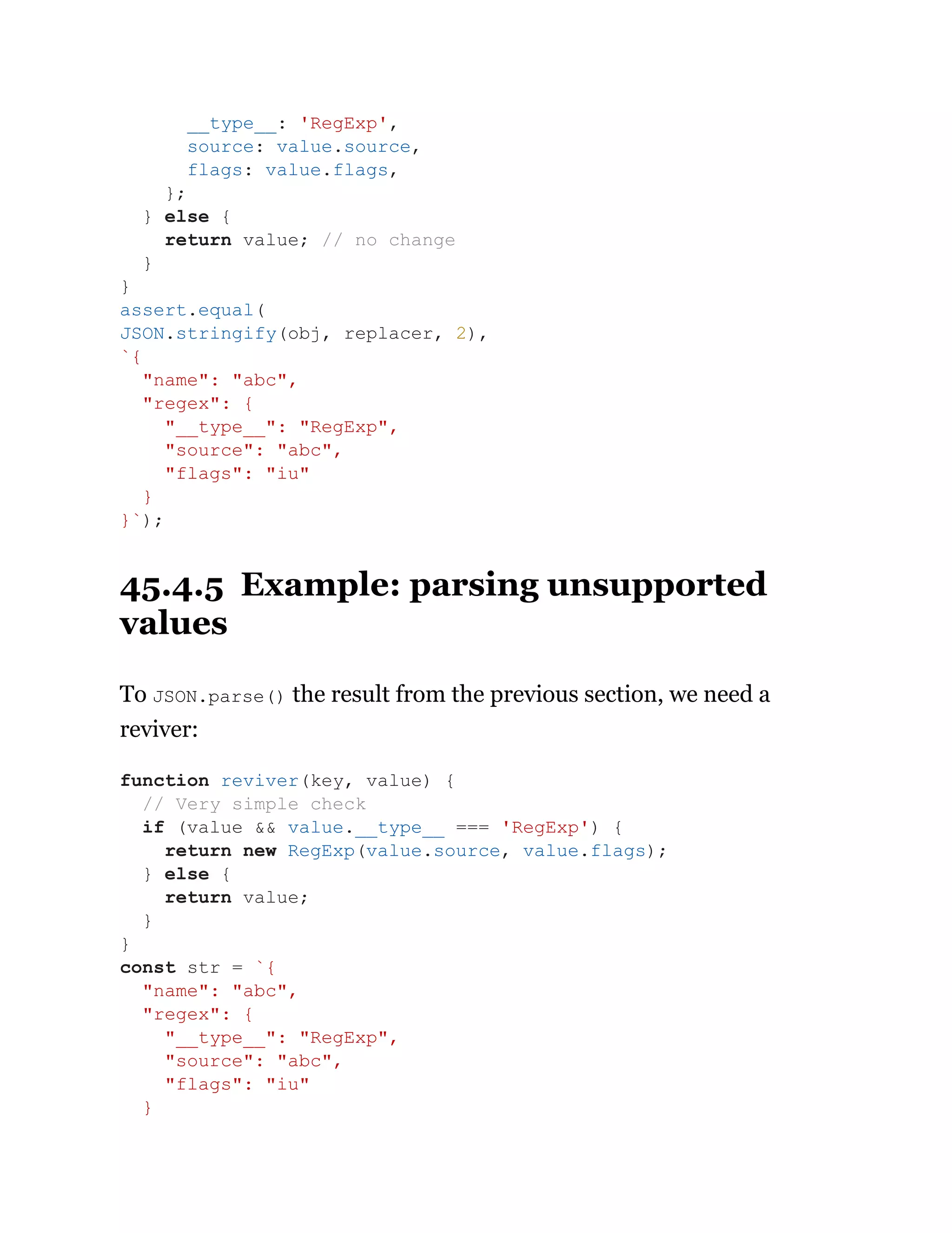 45.4.5 Example: parsing unsupported
values
To JSON.parse() the result from the previous section, we need a
reviver:
__type__: 'RegExp',
source: value.source,
flags: value.flags,
};
} else {
return value; // no change
}
}
assert.equal(
JSON.stringify(obj, replacer, 2),
`{
"name": "abc",
"regex": {
"__type__": "RegExp",
"source": "abc",
"flags": "iu"
}
}`);
function reviver(key, value) {
// Very simple check
if (value && value.__type__ === 'RegExp') {
return new RegExp(value.source, value.flags);
} else {
return value;
}
}
const str = `{
"name": "abc",
"regex": {
"__type__": "RegExp",
"source": "abc",
"flags": "iu"
}
 
