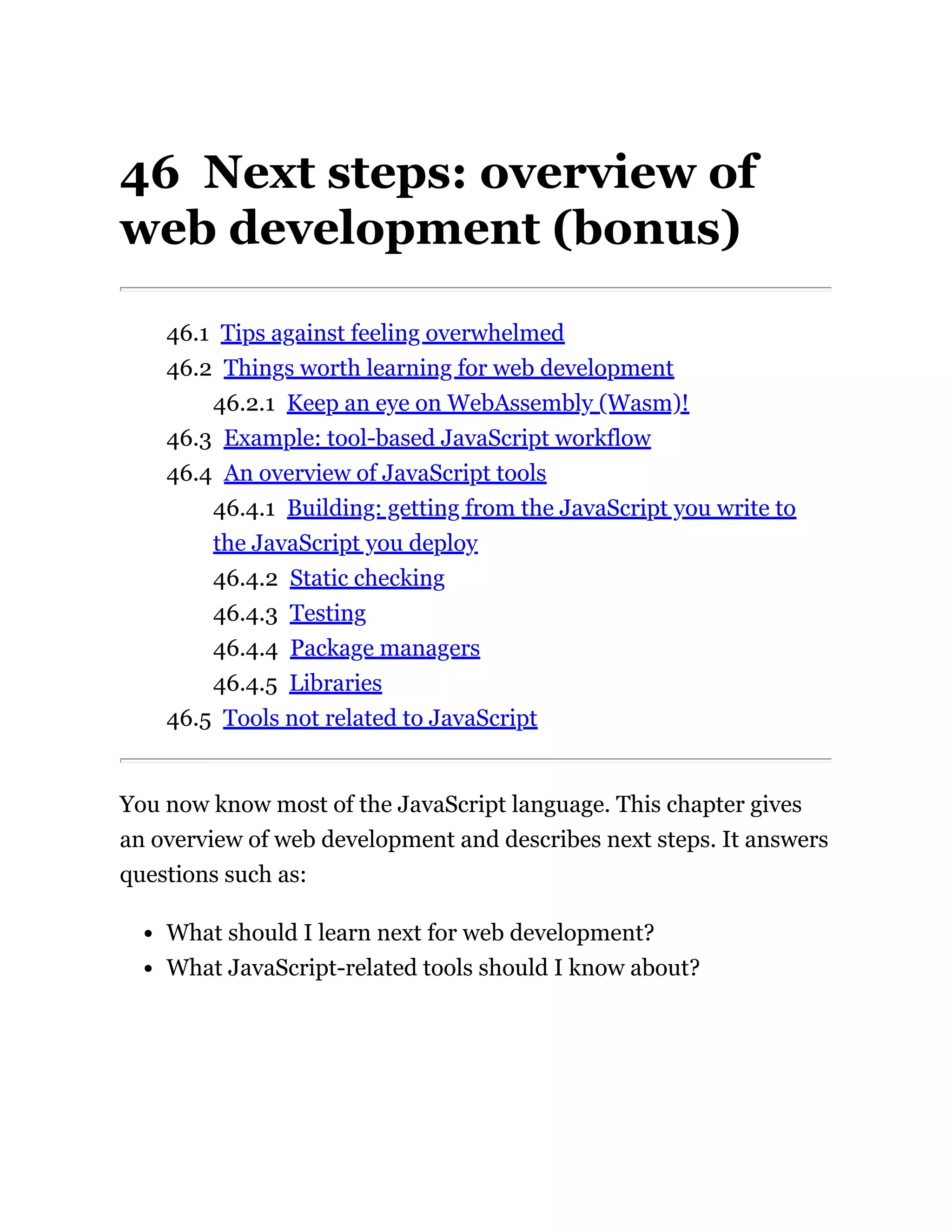 46 Next steps: overview of
web development (bonus)
46.1 Tips against feeling overwhelmed
46.2 Things worth learning for web development
46.2.1 Keep an eye on WebAssembly (Wasm)!
46.3 Example: tool-based JavaScript workflow
46.4 An overview of JavaScript tools
46.4.1 Building: getting from the JavaScript you write to
the JavaScript you deploy
46.4.2 Static checking
46.4.3 Testing
46.4.4 Package managers
46.4.5 Libraries
46.5 Tools not related to JavaScript
You now know most of the JavaScript language. This chapter gives
an overview of web development and describes next steps. It answers
questions such as:
What should I learn next for web development?
What JavaScript-related tools should I know about?
 