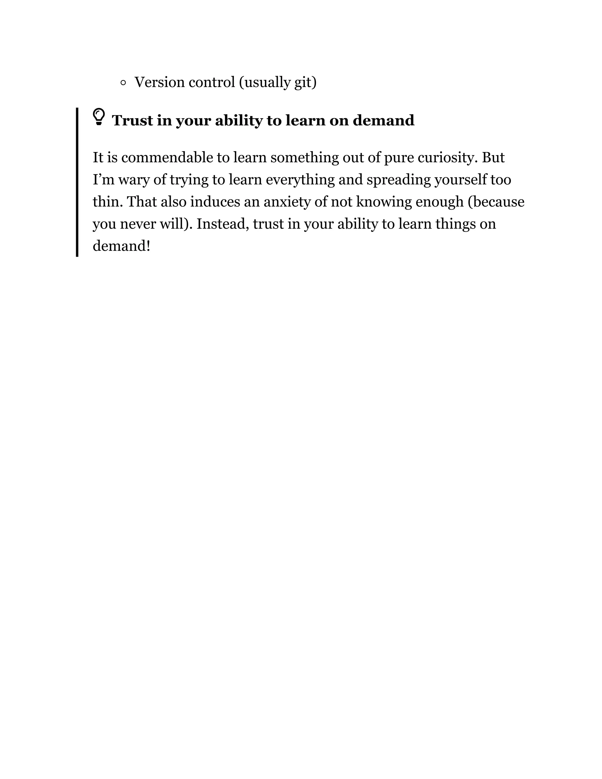 Version control (usually git)
Trust in your ability to learn on demand
It is commendable to learn something out of pure curiosity. But
I’m wary of trying to learn everything and spreading yourself too
thin. That also induces an anxiety of not knowing enough (because
you never will). Instead, trust in your ability to learn things on
demand!
 