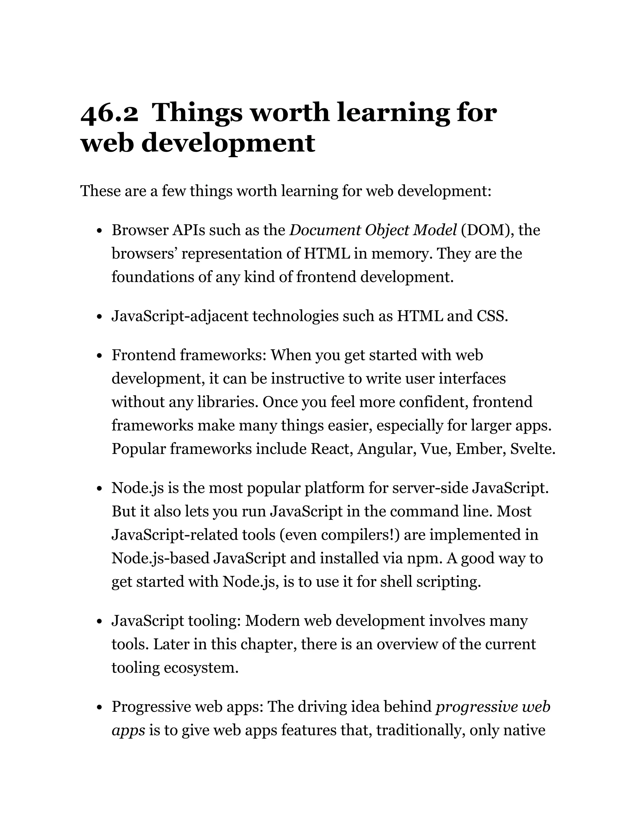 46.2 Things worth learning for
web development
These are a few things worth learning for web development:
Browser APIs such as the Document Object Model (DOM), the
browsers’ representation of HTML in memory. They are the
foundations of any kind of frontend development.
JavaScript-adjacent technologies such as HTML and CSS.
Frontend frameworks: When you get started with web
development, it can be instructive to write user interfaces
without any libraries. Once you feel more confident, frontend
frameworks make many things easier, especially for larger apps.
Popular frameworks include React, Angular, Vue, Ember, Svelte.
Node.js is the most popular platform for server-side JavaScript.
But it also lets you run JavaScript in the command line. Most
JavaScript-related tools (even compilers!) are implemented in
Node.js-based JavaScript and installed via npm. A good way to
get started with Node.js, is to use it for shell scripting.
JavaScript tooling: Modern web development involves many
tools. Later in this chapter, there is an overview of the current
tooling ecosystem.
Progressive web apps: The driving idea behind progressive web
apps is to give web apps features that, traditionally, only native
 