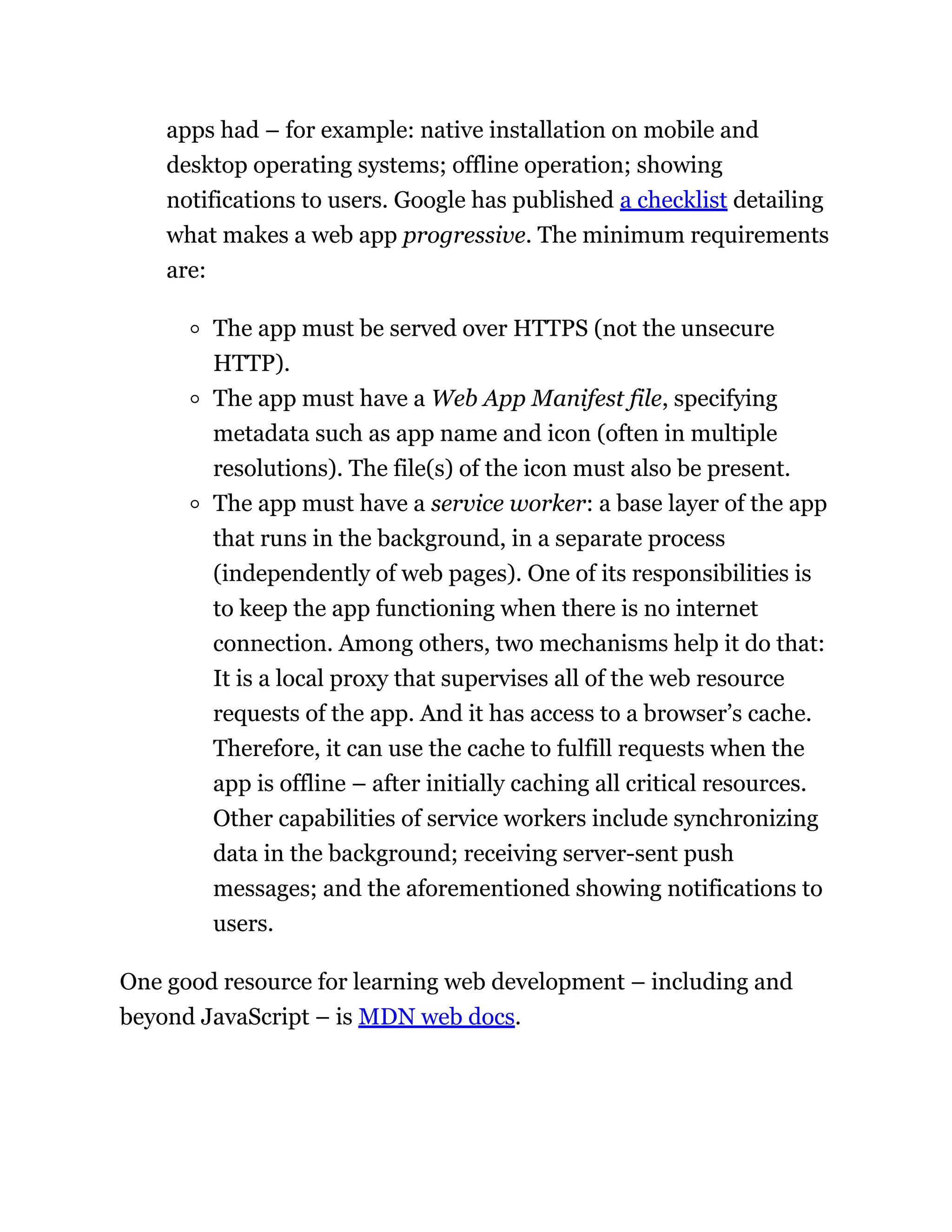 apps had – for example: native installation on mobile and
desktop operating systems; offline operation; showing
notifications to users. Google has published a checklist detailing
what makes a web app progressive. The minimum requirements
are:
The app must be served over HTTPS (not the unsecure
HTTP).
The app must have a Web App Manifest file, specifying
metadata such as app name and icon (often in multiple
resolutions). The file(s) of the icon must also be present.
The app must have a service worker: a base layer of the app
that runs in the background, in a separate process
(independently of web pages). One of its responsibilities is
to keep the app functioning when there is no internet
connection. Among others, two mechanisms help it do that:
It is a local proxy that supervises all of the web resource
requests of the app. And it has access to a browser’s cache.
Therefore, it can use the cache to fulfill requests when the
app is offline – after initially caching all critical resources.
Other capabilities of service workers include synchronizing
data in the background; receiving server-sent push
messages; and the aforementioned showing notifications to
users.
One good resource for learning web development – including and
beyond JavaScript – is MDN web docs.
 