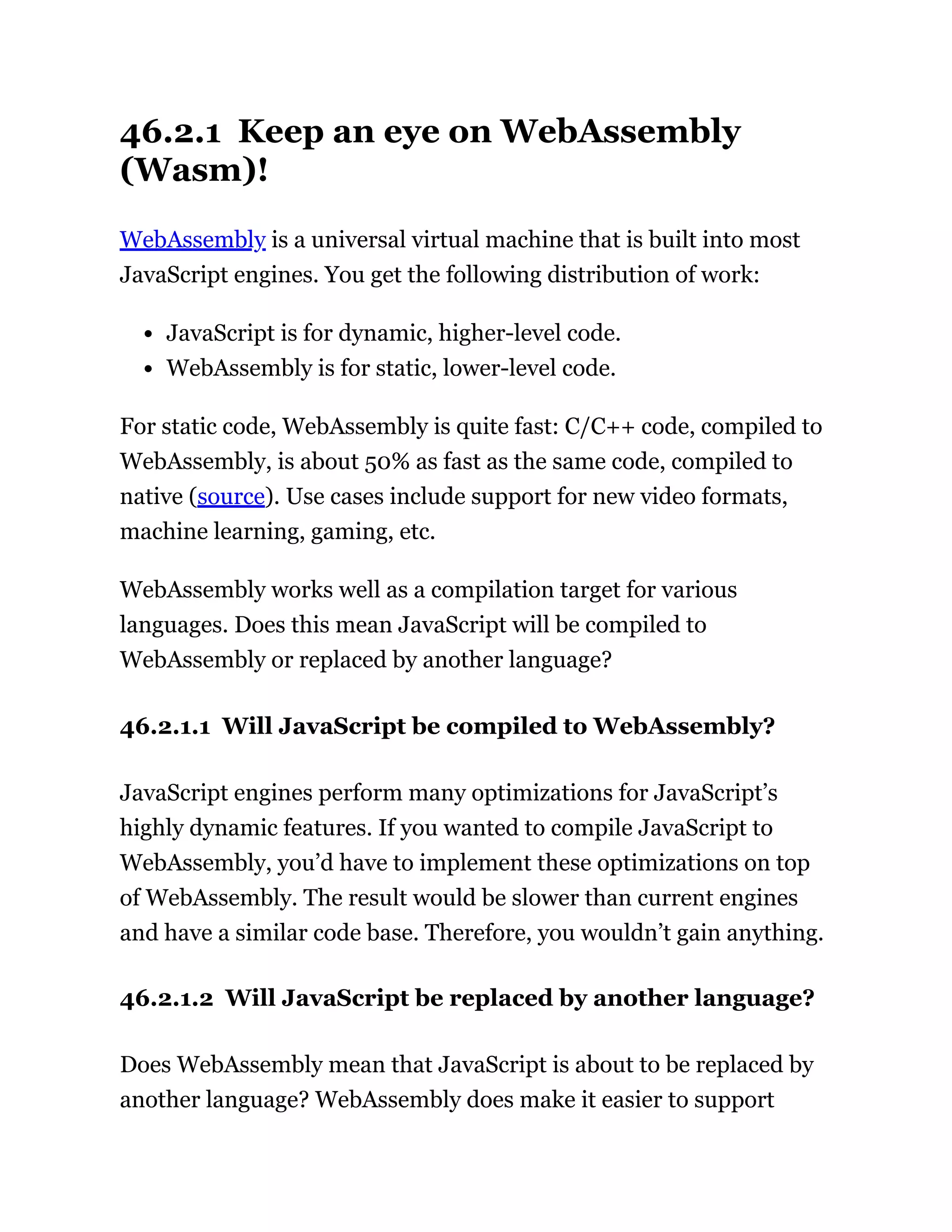46.2.1 Keep an eye on WebAssembly
(Wasm)!
WebAssembly is a universal virtual machine that is built into most
JavaScript engines. You get the following distribution of work:
JavaScript is for dynamic, higher-level code.
WebAssembly is for static, lower-level code.
For static code, WebAssembly is quite fast: C/C++ code, compiled to
WebAssembly, is about 50% as fast as the same code, compiled to
native (source). Use cases include support for new video formats,
machine learning, gaming, etc.
WebAssembly works well as a compilation target for various
languages. Does this mean JavaScript will be compiled to
WebAssembly or replaced by another language?
46.2.1.1 Will JavaScript be compiled to WebAssembly?
JavaScript engines perform many optimizations for JavaScript’s
highly dynamic features. If you wanted to compile JavaScript to
WebAssembly, you’d have to implement these optimizations on top
of WebAssembly. The result would be slower than current engines
and have a similar code base. Therefore, you wouldn’t gain anything.
46.2.1.2 Will JavaScript be replaced by another language?
Does WebAssembly mean that JavaScript is about to be replaced by
another language? WebAssembly does make it easier to support
 