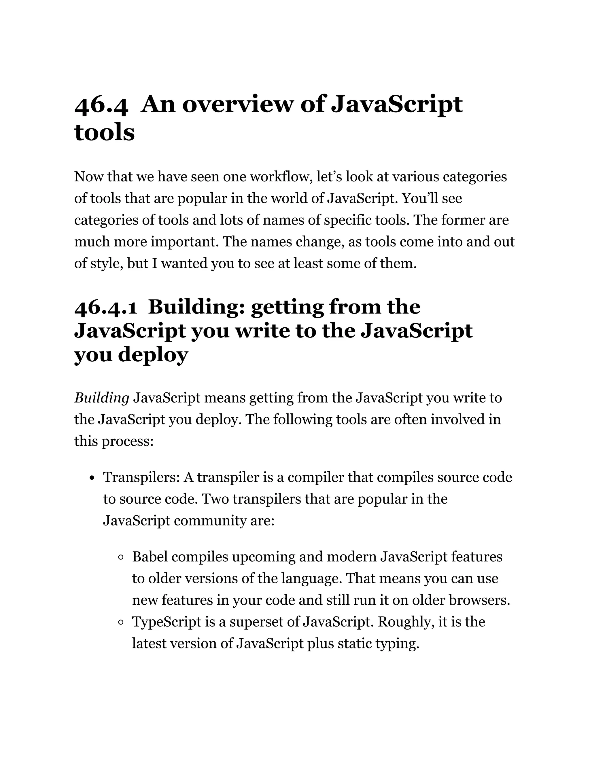 46.4 An overview of JavaScript
tools
Now that we have seen one workflow, let’s look at various categories
of tools that are popular in the world of JavaScript. You’ll see
categories of tools and lots of names of specific tools. The former are
much more important. The names change, as tools come into and out
of style, but I wanted you to see at least some of them.
46.4.1 Building: getting from the
JavaScript you write to the JavaScript
you deploy
Building JavaScript means getting from the JavaScript you write to
the JavaScript you deploy. The following tools are often involved in
this process:
Transpilers: A transpiler is a compiler that compiles source code
to source code. Two transpilers that are popular in the
JavaScript community are:
Babel compiles upcoming and modern JavaScript features
to older versions of the language. That means you can use
new features in your code and still run it on older browsers.
TypeScript is a superset of JavaScript. Roughly, it is the
latest version of JavaScript plus static typing.
 