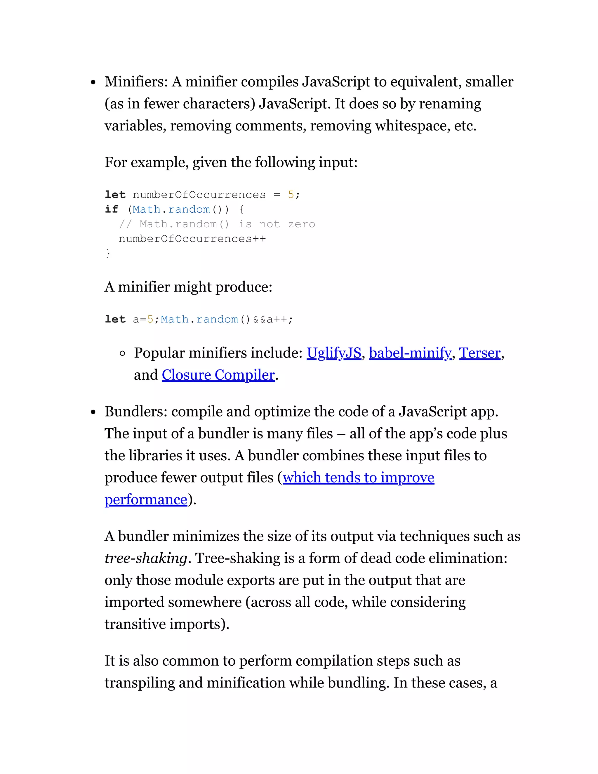 Minifiers: A minifier compiles JavaScript to equivalent, smaller
(as in fewer characters) JavaScript. It does so by renaming
variables, removing comments, removing whitespace, etc.
For example, given the following input:
A minifier might produce:
Popular minifiers include: UglifyJS, babel-minify, Terser,
and Closure Compiler.
Bundlers: compile and optimize the code of a JavaScript app.
The input of a bundler is many files – all of the app’s code plus
the libraries it uses. A bundler combines these input files to
produce fewer output files (which tends to improve
performance).
A bundler minimizes the size of its output via techniques such as
tree-shaking. Tree-shaking is a form of dead code elimination:
only those module exports are put in the output that are
imported somewhere (across all code, while considering
transitive imports).
It is also common to perform compilation steps such as
transpiling and minification while bundling. In these cases, a
let numberOfOccurrences = 5;
if (Math.random()) {
// Math.random() is not zero
numberOfOccurrences++
}
let a=5;Math.random()&&a++;
 
