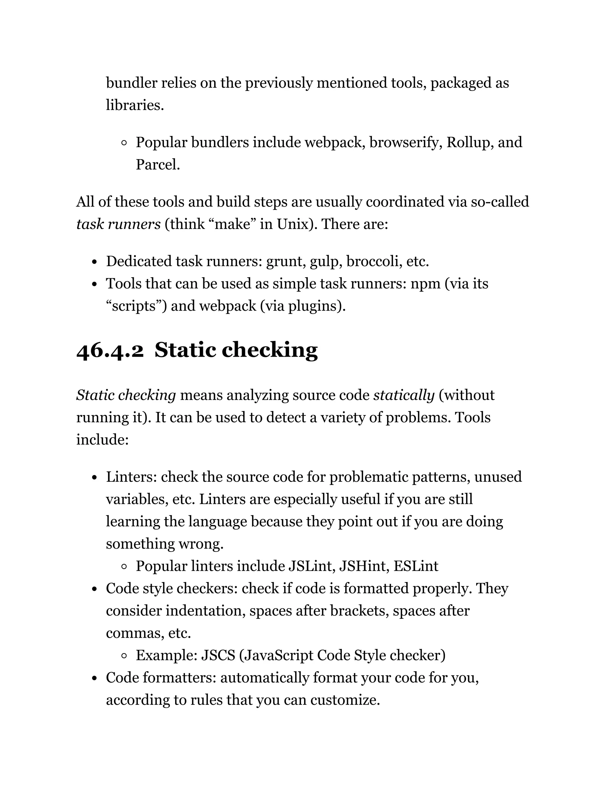 bundler relies on the previously mentioned tools, packaged as
libraries.
Popular bundlers include webpack, browserify, Rollup, and
Parcel.
All of these tools and build steps are usually coordinated via so-called
task runners (think “make” in Unix). There are:
Dedicated task runners: grunt, gulp, broccoli, etc.
Tools that can be used as simple task runners: npm (via its
“scripts”) and webpack (via plugins).
46.4.2 Static checking
Static checking means analyzing source code statically (without
running it). It can be used to detect a variety of problems. Tools
include:
Linters: check the source code for problematic patterns, unused
variables, etc. Linters are especially useful if you are still
learning the language because they point out if you are doing
something wrong.
Popular linters include JSLint, JSHint, ESLint
Code style checkers: check if code is formatted properly. They
consider indentation, spaces after brackets, spaces after
commas, etc.
Example: JSCS (JavaScript Code Style checker)
Code formatters: automatically format your code for you,
according to rules that you can customize.
 