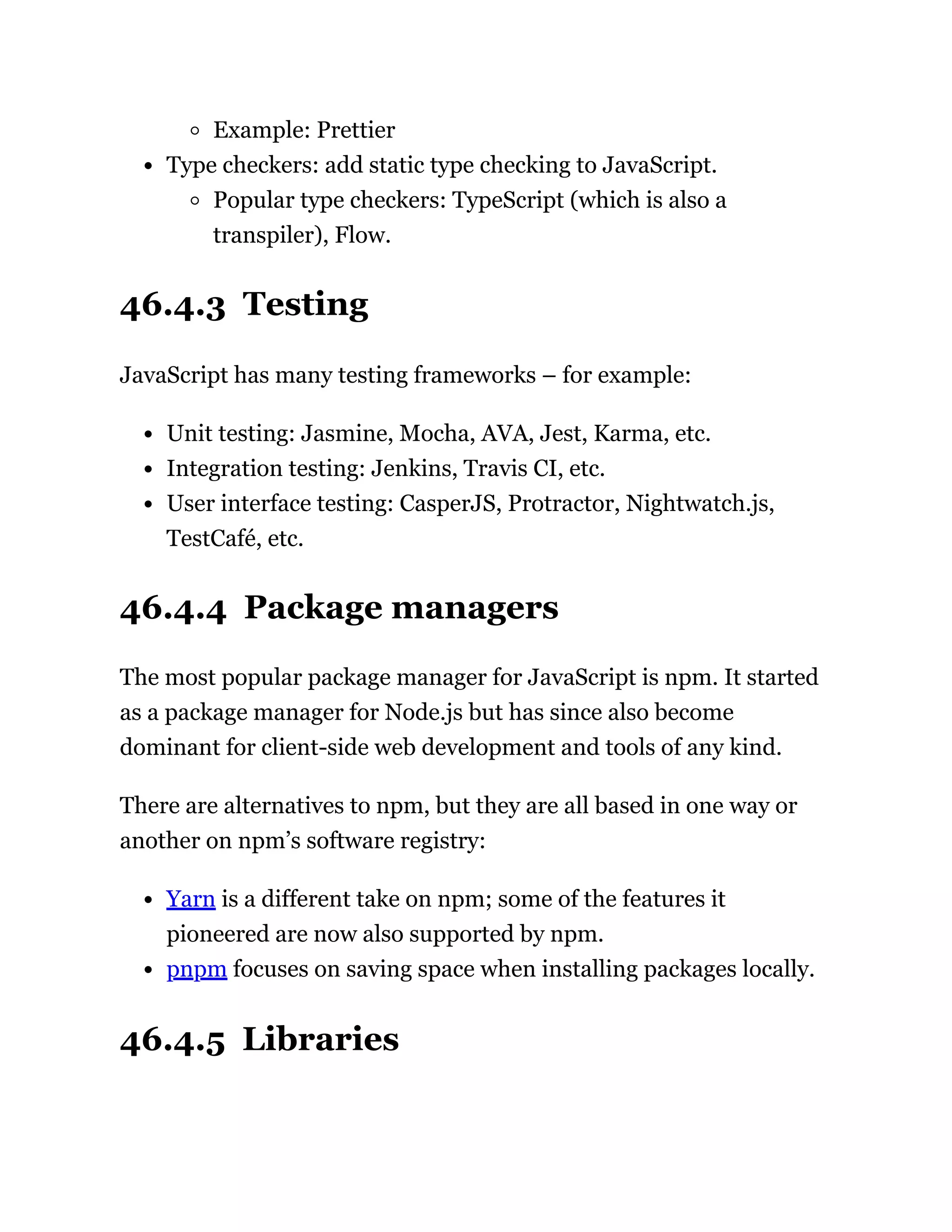 Example: Prettier
Type checkers: add static type checking to JavaScript.
Popular type checkers: TypeScript (which is also a
transpiler), Flow.
46.4.3 Testing
JavaScript has many testing frameworks – for example:
Unit testing: Jasmine, Mocha, AVA, Jest, Karma, etc.
Integration testing: Jenkins, Travis CI, etc.
User interface testing: CasperJS, Protractor, Nightwatch.js,
TestCafé, etc.
46.4.4 Package managers
The most popular package manager for JavaScript is npm. It started
as a package manager for Node.js but has since also become
dominant for client-side web development and tools of any kind.
There are alternatives to npm, but they are all based in one way or
another on npm’s software registry:
Yarn is a different take on npm; some of the features it
pioneered are now also supported by npm.
pnpm focuses on saving space when installing packages locally.
46.4.5 Libraries
 