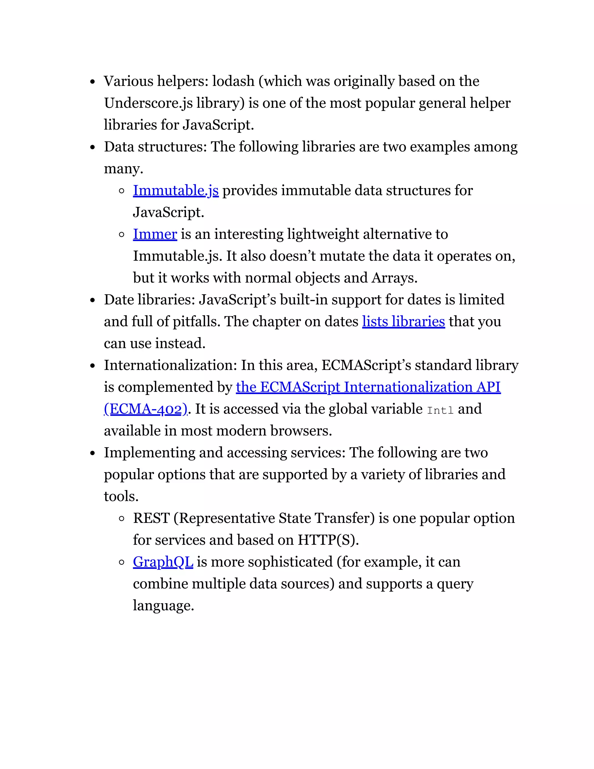 Various helpers: lodash (which was originally based on the
Underscore.js library) is one of the most popular general helper
libraries for JavaScript.
Data structures: The following libraries are two examples among
many.
Immutable.js provides immutable data structures for
JavaScript.
Immer is an interesting lightweight alternative to
Immutable.js. It also doesn’t mutate the data it operates on,
but it works with normal objects and Arrays.
Date libraries: JavaScript’s built-in support for dates is limited
and full of pitfalls. The chapter on dates lists libraries that you
can use instead.
Internationalization: In this area, ECMAScript’s standard library
is complemented by the ECMAScript Internationalization API
(ECMA-402). It is accessed via the global variable Intl and
available in most modern browsers.
Implementing and accessing services: The following are two
popular options that are supported by a variety of libraries and
tools.
REST (Representative State Transfer) is one popular option
for services and based on HTTP(S).
GraphQL is more sophisticated (for example, it can
combine multiple data sources) and supports a query
language.
 