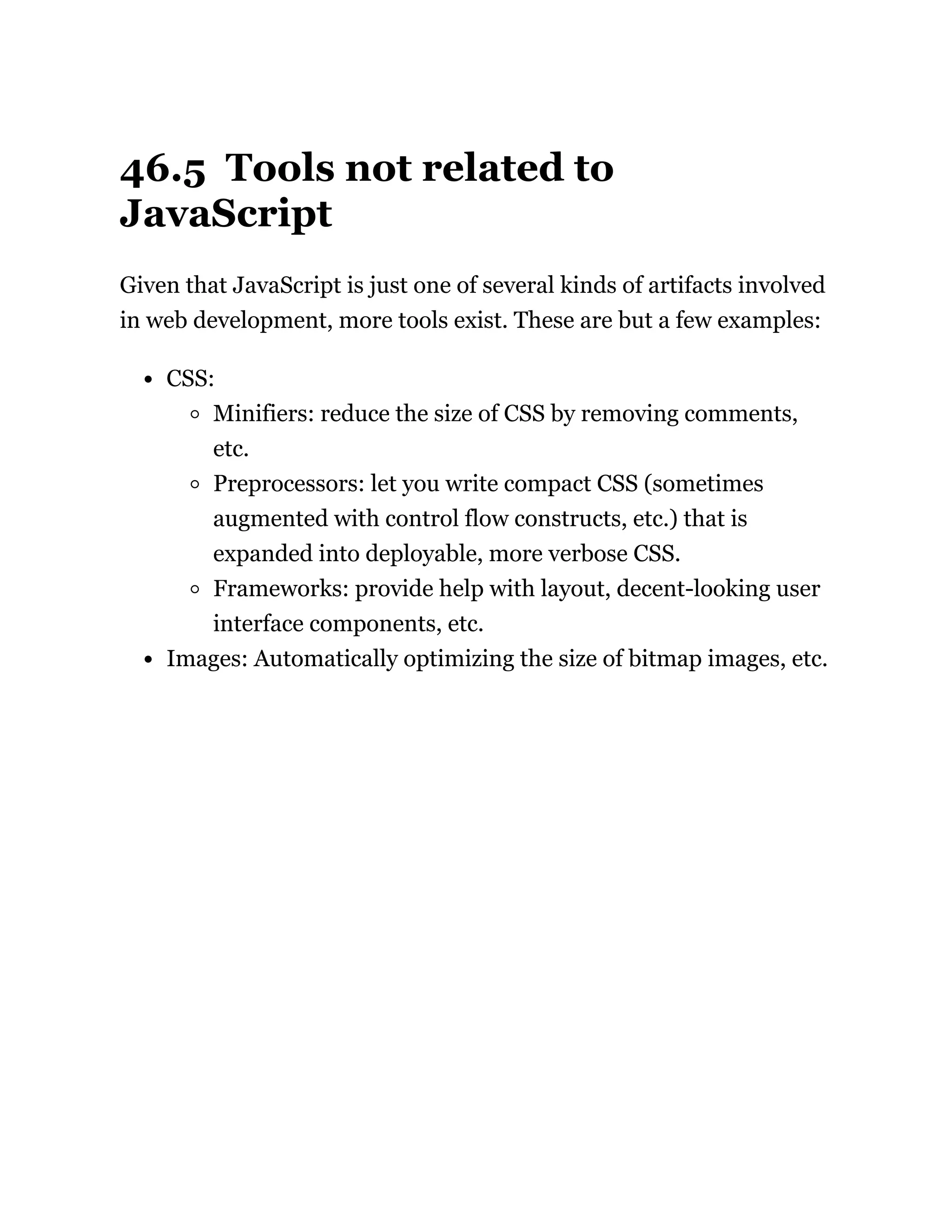 46.5 Tools not related to
JavaScript
Given that JavaScript is just one of several kinds of artifacts involved
in web development, more tools exist. These are but a few examples:
CSS:
Minifiers: reduce the size of CSS by removing comments,
etc.
Preprocessors: let you write compact CSS (sometimes
augmented with control flow constructs, etc.) that is
expanded into deployable, more verbose CSS.
Frameworks: provide help with layout, decent-looking user
interface components, etc.
Images: Automatically optimizing the size of bitmap images, etc.
 