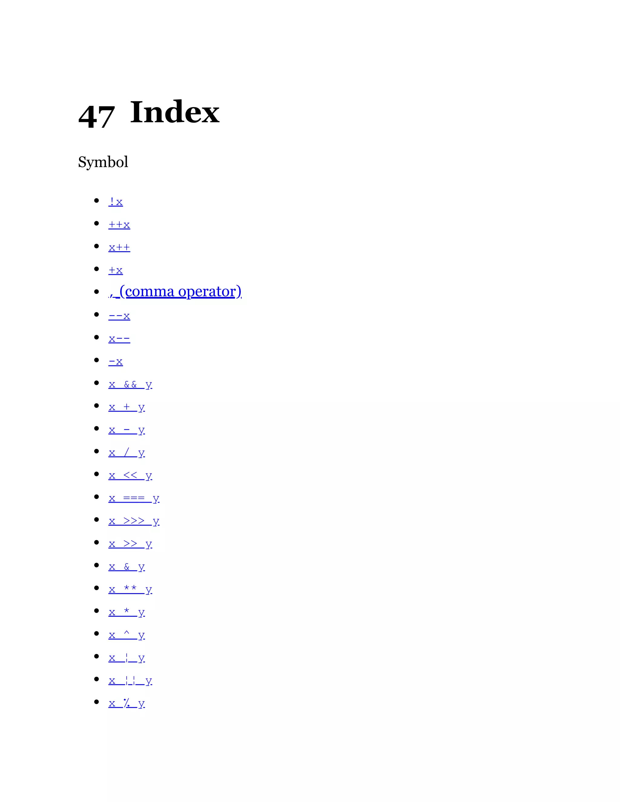 47 Index
Symbol
!x
++x
x++
+x
, (comma operator)
--x
x--
-x
x && y
x + y
x - y
x / y
x << y
x === y
x >>> y
x >> y
x & y
x ** y
x * y
x ^ y
x ¦ y
x ¦¦ y
x ٪ y
 