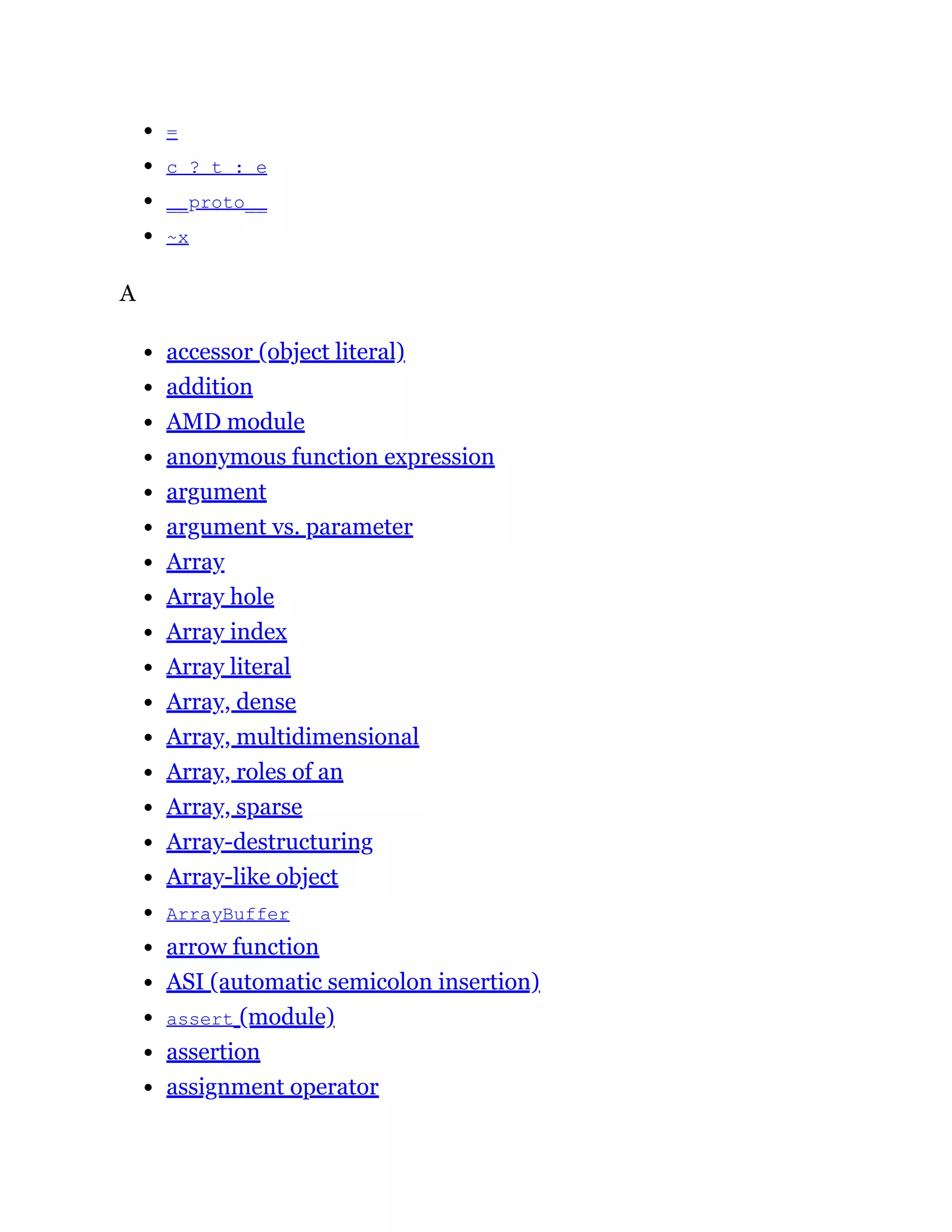 =
c ? t : e
__proto__
~x
A
accessor (object literal)
addition
AMD module
anonymous function expression
argument
argument vs. parameter
Array
Array hole
Array index
Array literal
Array, dense
Array, multidimensional
Array, roles of an
Array, sparse
Array-destructuring
Array-like object
ArrayBuffer
arrow function
ASI (automatic semicolon insertion)
assert (module)
assertion
assignment operator
 