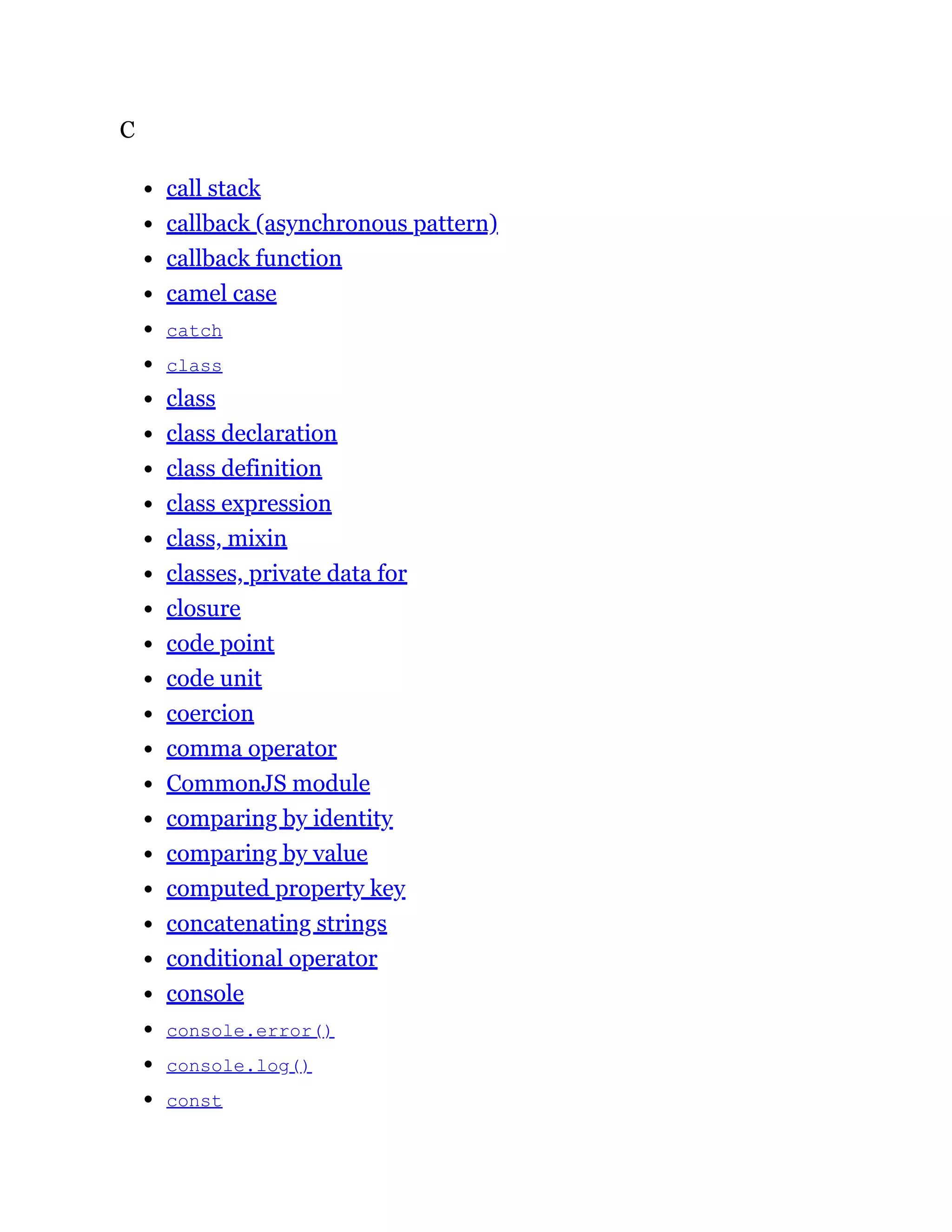 C
call stack
callback (asynchronous pattern)
callback function
camel case
catch
class
class
class declaration
class definition
class expression
class, mixin
classes, private data for
closure
code point
code unit
coercion
comma operator
CommonJS module
comparing by identity
comparing by value
computed property key
concatenating strings
conditional operator
console
console.error()
console.log()
const
 