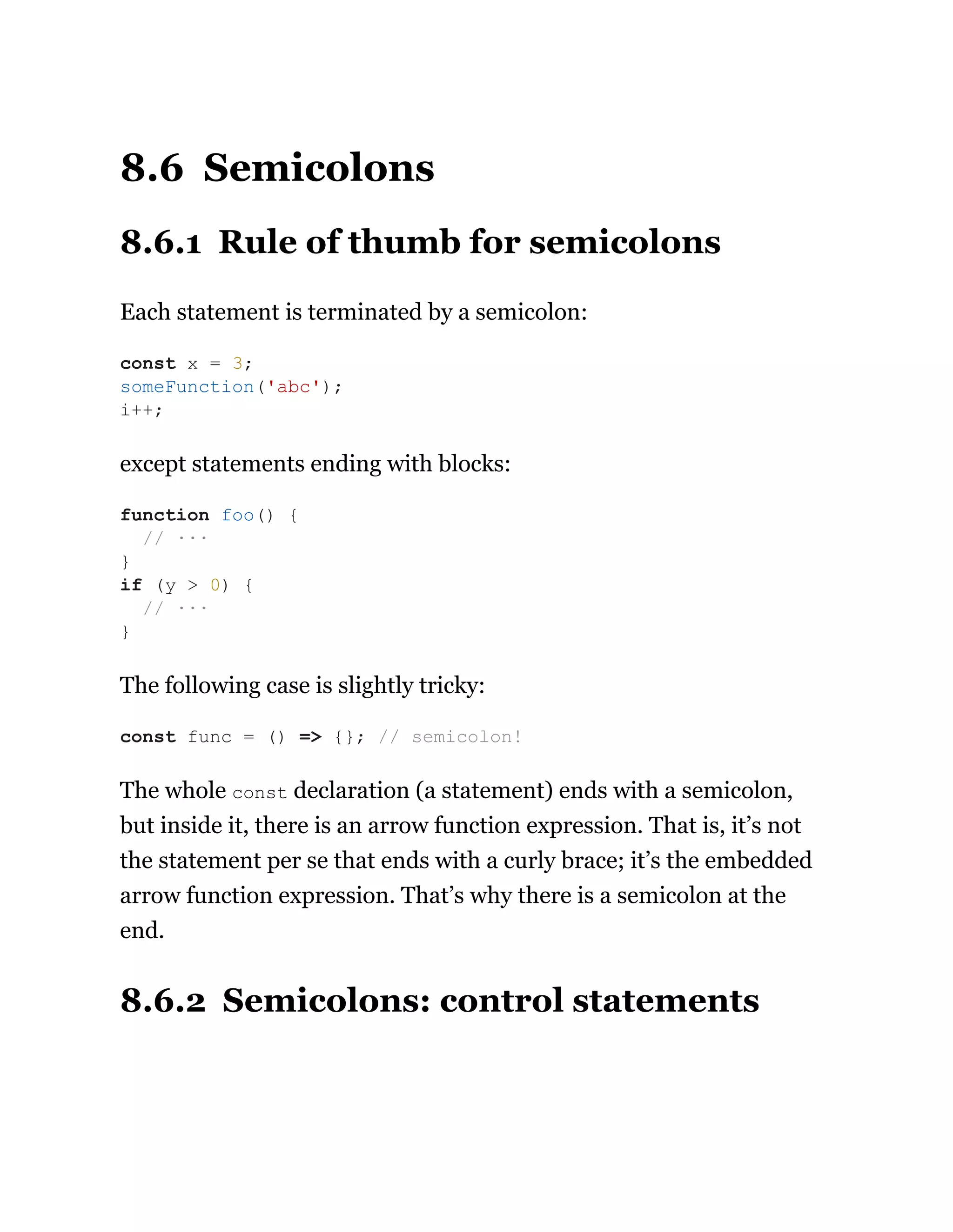 8.6 Semicolons
8.6.1 Rule of thumb for semicolons
Each statement is terminated by a semicolon:
except statements ending with blocks:
The following case is slightly tricky:
The whole const declaration (a statement) ends with a semicolon,
but inside it, there is an arrow function expression. That is, it’s not
the statement per se that ends with a curly brace; it’s the embedded
arrow function expression. That’s why there is a semicolon at the
end.
8.6.2 Semicolons: control statements
const x = 3;
someFunction('abc');
i++;
function foo() {
// ···
}
if (y > 0) {
// ···
}
const func = () => {}; // semicolon!
 