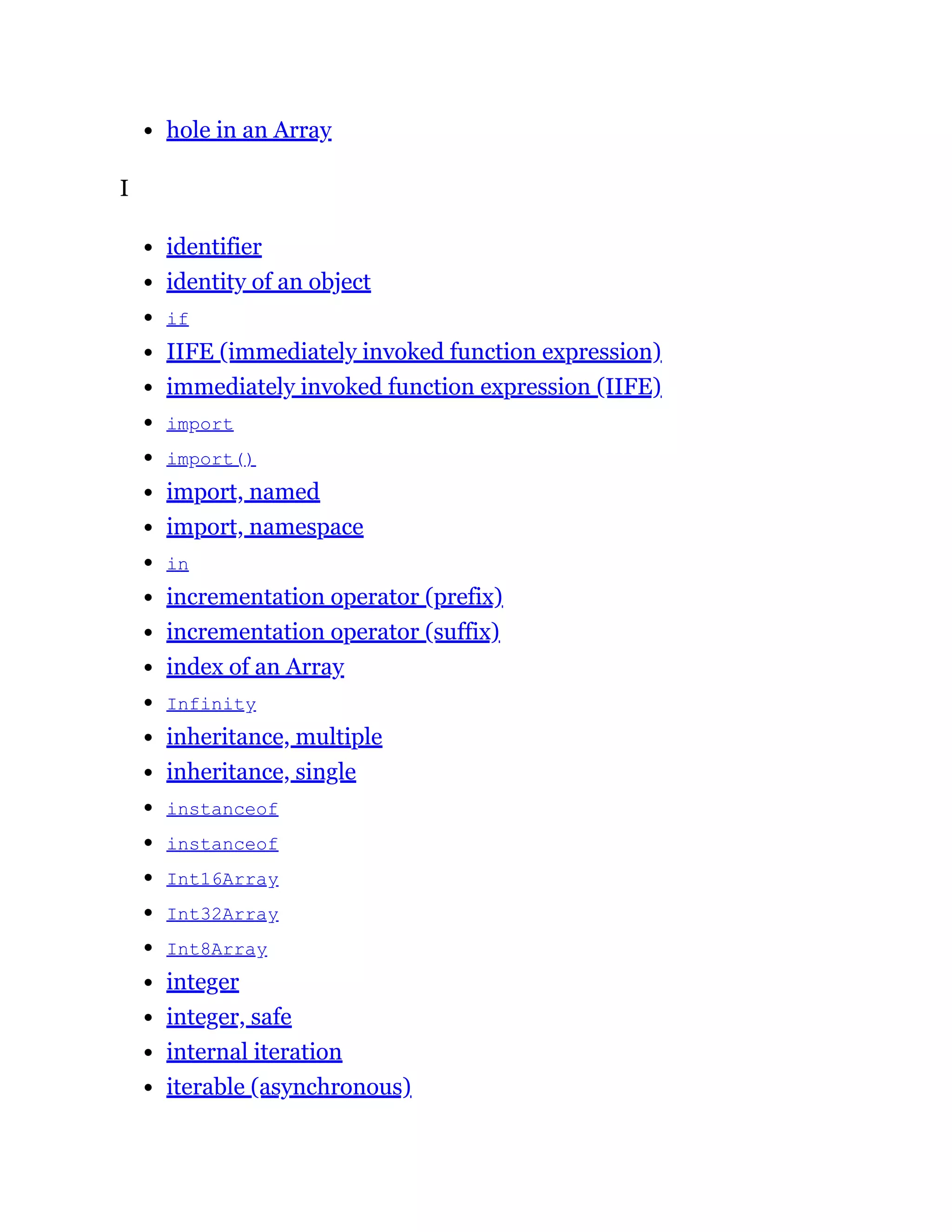 hole in an Array
I
identifier
identity of an object
if
IIFE (immediately invoked function expression)
immediately invoked function expression (IIFE)
import
import()
import, named
import, namespace
in
incrementation operator (prefix)
incrementation operator (suffix)
index of an Array
Infinity
inheritance, multiple
inheritance, single
instanceof
instanceof
Int16Array
Int32Array
Int8Array
integer
integer, safe
internal iteration
iterable (asynchronous)
 