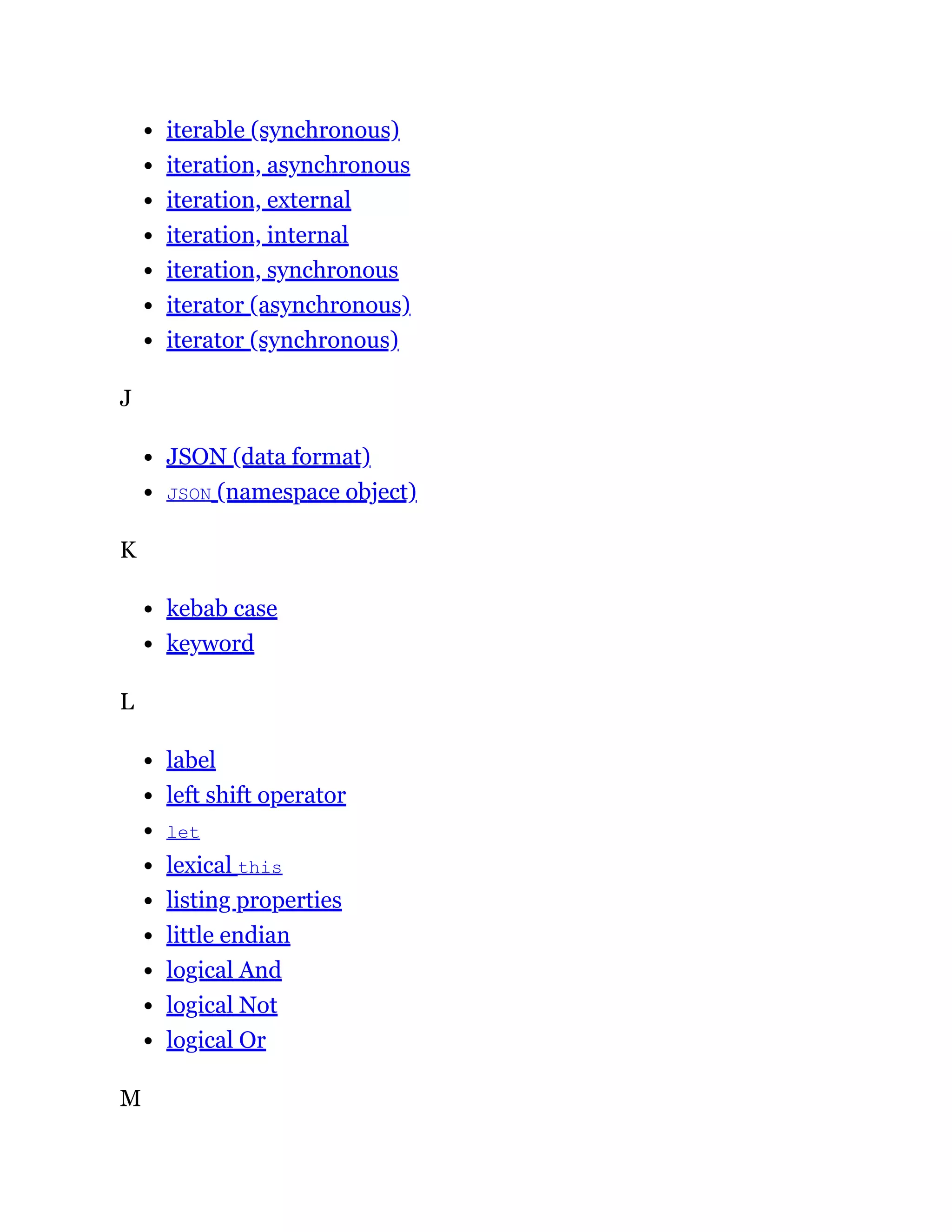 iterable (synchronous)
iteration, asynchronous
iteration, external
iteration, internal
iteration, synchronous
iterator (asynchronous)
iterator (synchronous)
J
JSON (data format)
JSON (namespace object)
K
kebab case
keyword
L
label
left shift operator
let
lexical this
listing properties
little endian
logical And
logical Not
logical Or
M
 