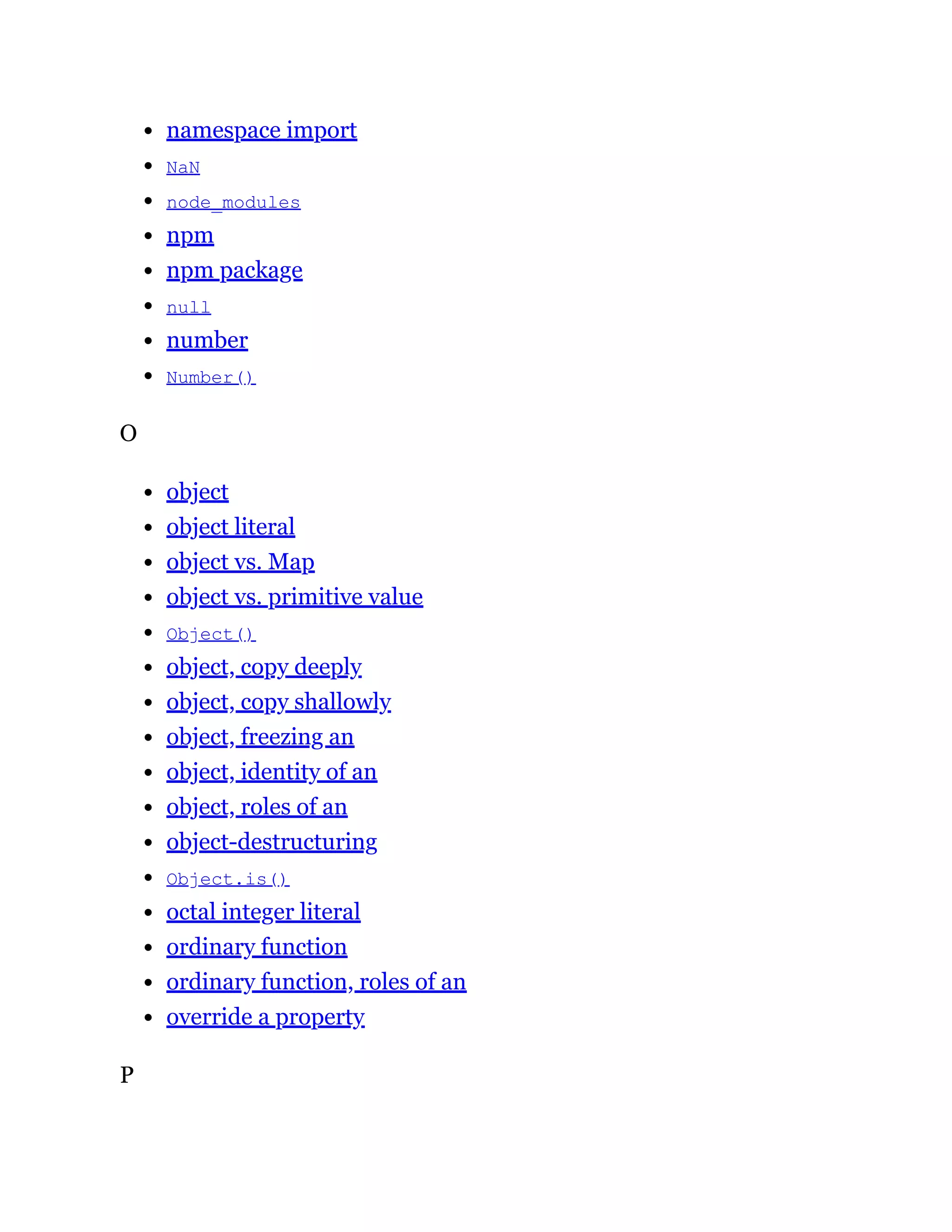 namespace import
NaN
node_modules
npm
npm package
null
number
Number()
O
object
object literal
object vs. Map
object vs. primitive value
Object()
object, copy deeply
object, copy shallowly
object, freezing an
object, identity of an
object, roles of an
object-destructuring
Object.is()
octal integer literal
ordinary function
ordinary function, roles of an
override a property
P
 