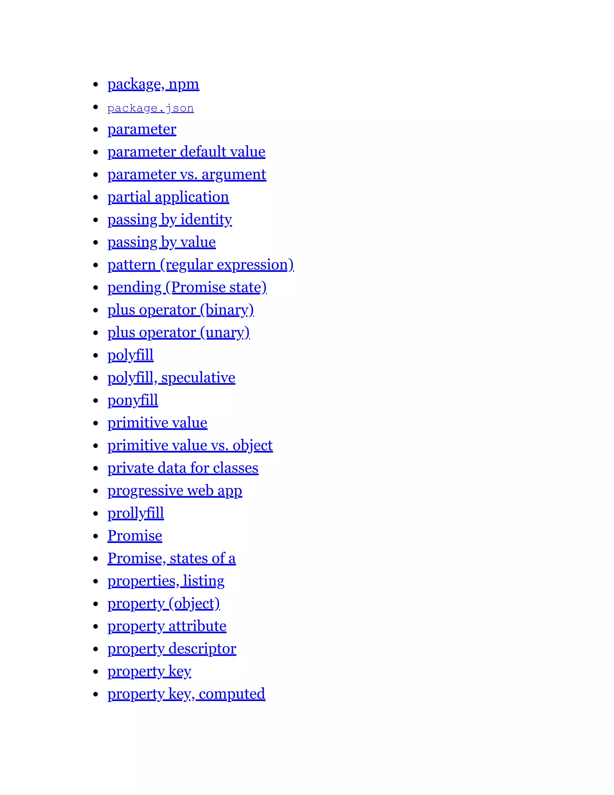 package, npm
package.json
parameter
parameter default value
parameter vs. argument
partial application
passing by identity
passing by value
pattern (regular expression)
pending (Promise state)
plus operator (binary)
plus operator (unary)
polyfill
polyfill, speculative
ponyfill
primitive value
primitive value vs. object
private data for classes
progressive web app
prollyfill
Promise
Promise, states of a
properties, listing
property (object)
property attribute
property descriptor
property key
property key, computed
 