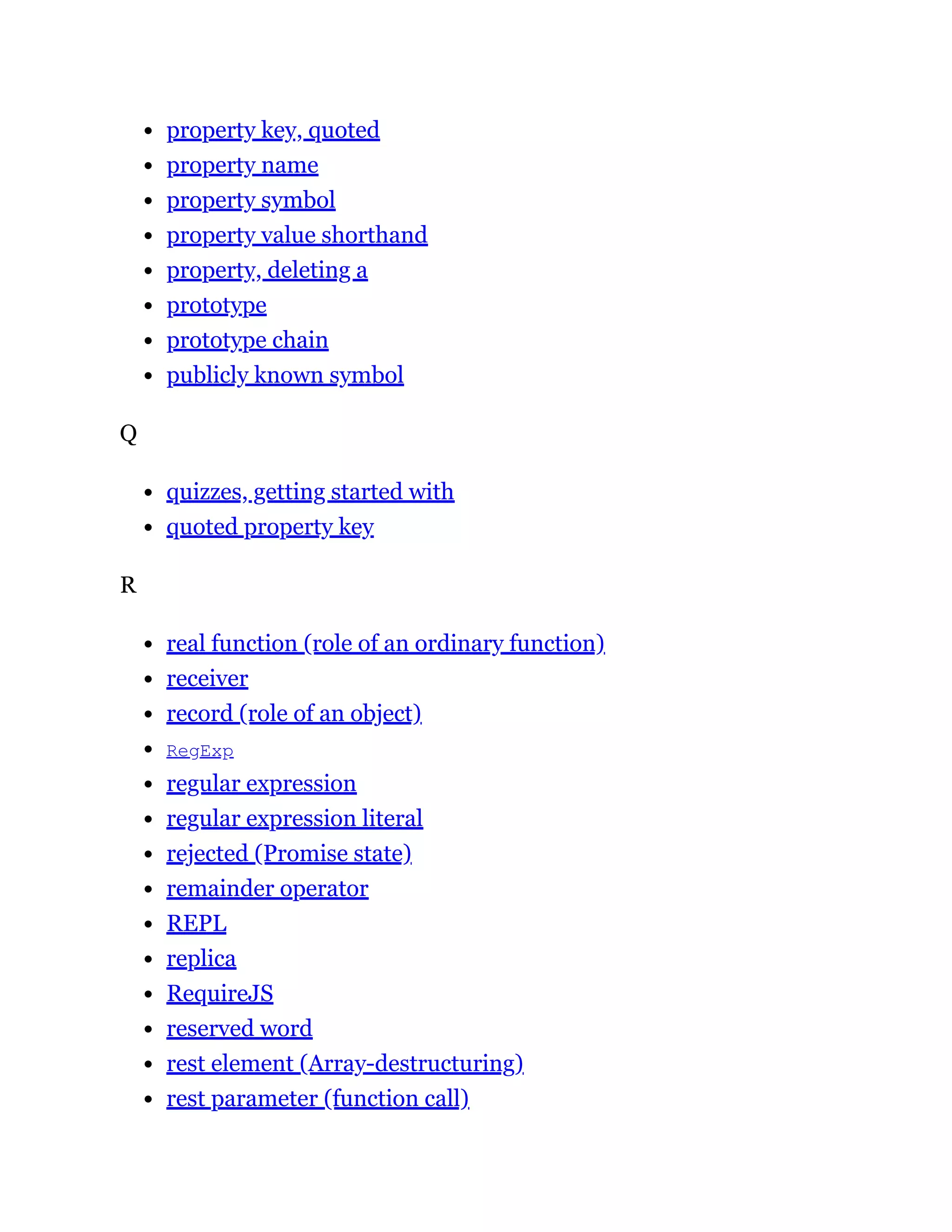property key, quoted
property name
property symbol
property value shorthand
property, deleting a
prototype
prototype chain
publicly known symbol
Q
quizzes, getting started with
quoted property key
R
real function (role of an ordinary function)
receiver
record (role of an object)
RegExp
regular expression
regular expression literal
rejected (Promise state)
remainder operator
REPL
replica
RequireJS
reserved word
rest element (Array-destructuring)
rest parameter (function call)
 