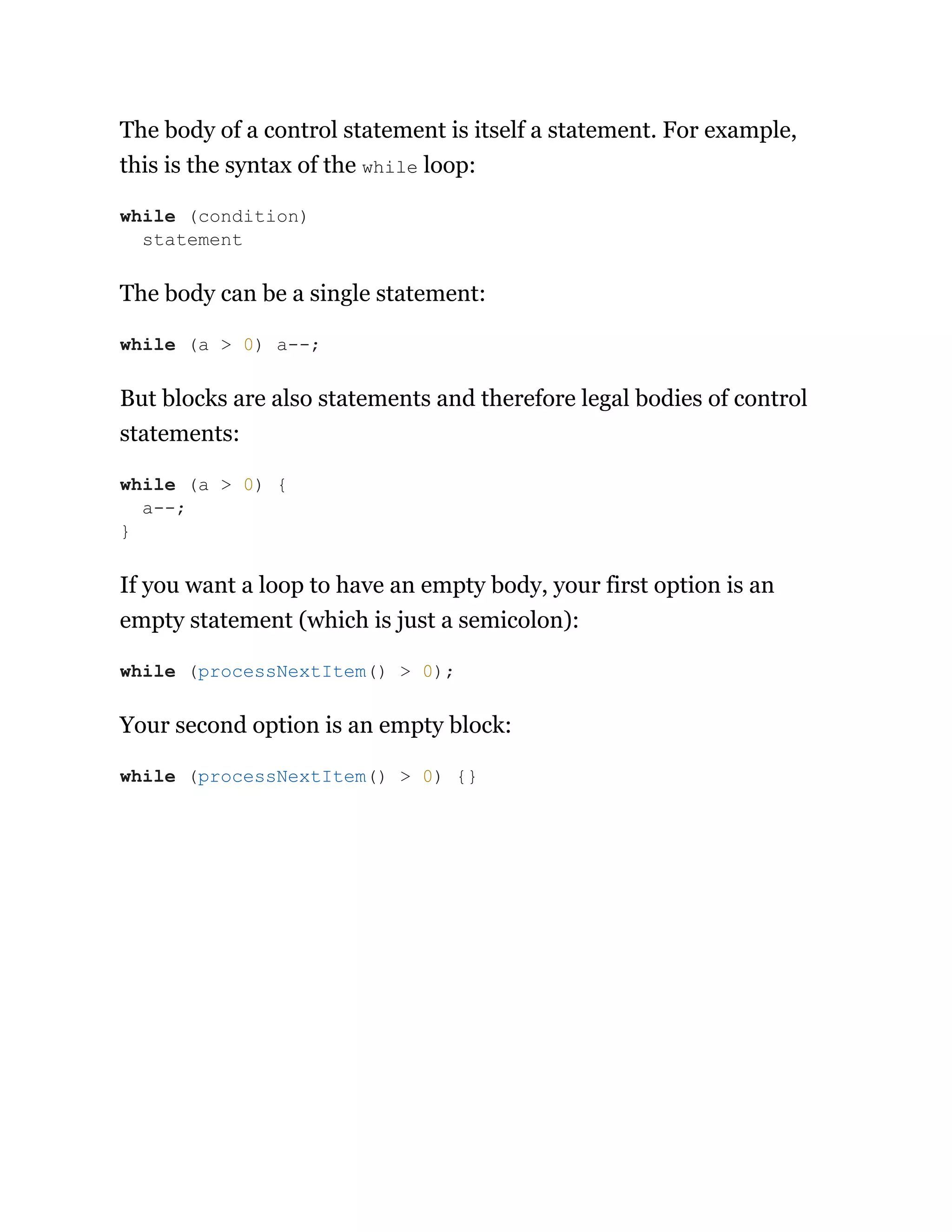 The body of a control statement is itself a statement. For example,
this is the syntax of the while loop:
The body can be a single statement:
But blocks are also statements and therefore legal bodies of control
statements:
If you want a loop to have an empty body, your first option is an
empty statement (which is just a semicolon):
Your second option is an empty block:
while (condition)
statement
while (a > 0) a--;
while (a > 0) {
a--;
}
while (processNextItem() > 0);
while (processNextItem() > 0) {}
 