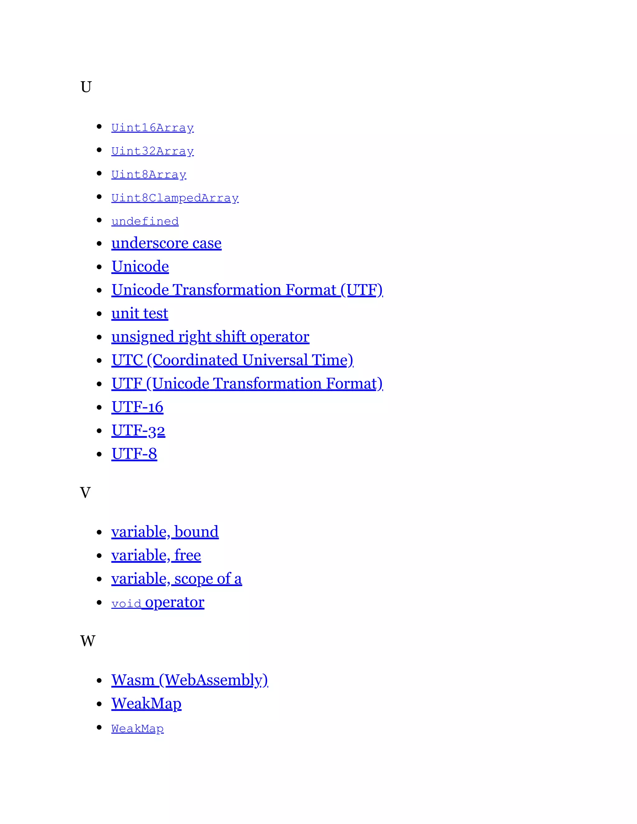 U
Uint16Array
Uint32Array
Uint8Array
Uint8ClampedArray
undefined
underscore case
Unicode
Unicode Transformation Format (UTF)
unit test
unsigned right shift operator
UTC (Coordinated Universal Time)
UTF (Unicode Transformation Format)
UTF-16
UTF-32
UTF-8
V
variable, bound
variable, free
variable, scope of a
void operator
W
Wasm (WebAssembly)
WeakMap
WeakMap
 