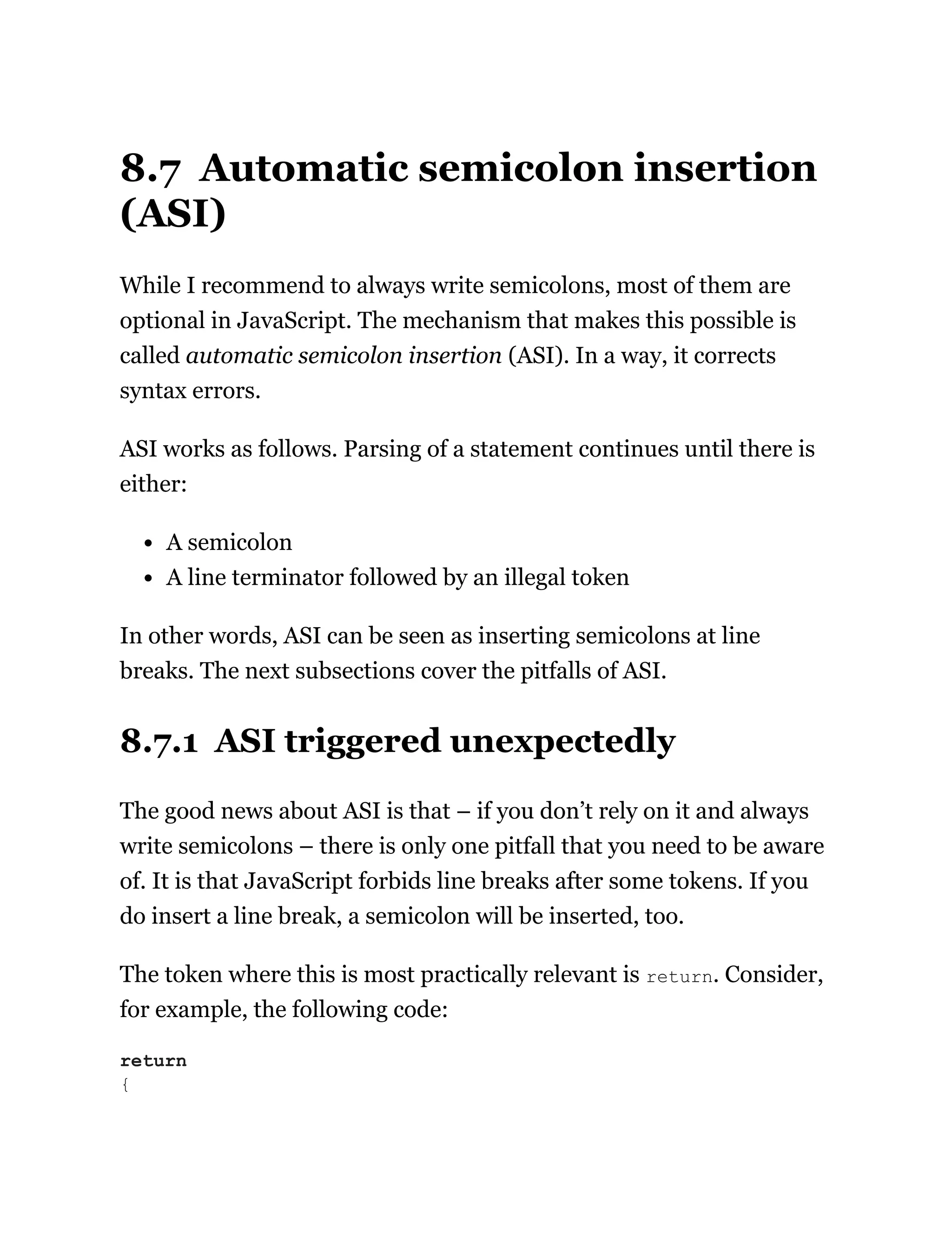 8.7 Automatic semicolon insertion
(ASI)
While I recommend to always write semicolons, most of them are
optional in JavaScript. The mechanism that makes this possible is
called automatic semicolon insertion (ASI). In a way, it corrects
syntax errors.
ASI works as follows. Parsing of a statement continues until there is
either:
A semicolon
A line terminator followed by an illegal token
In other words, ASI can be seen as inserting semicolons at line
breaks. The next subsections cover the pitfalls of ASI.
8.7.1 ASI triggered unexpectedly
The good news about ASI is that – if you don’t rely on it and always
write semicolons – there is only one pitfall that you need to be aware
of. It is that JavaScript forbids line breaks after some tokens. If you
do insert a line break, a semicolon will be inserted, too.
The token where this is most practically relevant is return. Consider,
for example, the following code:
return
{
 