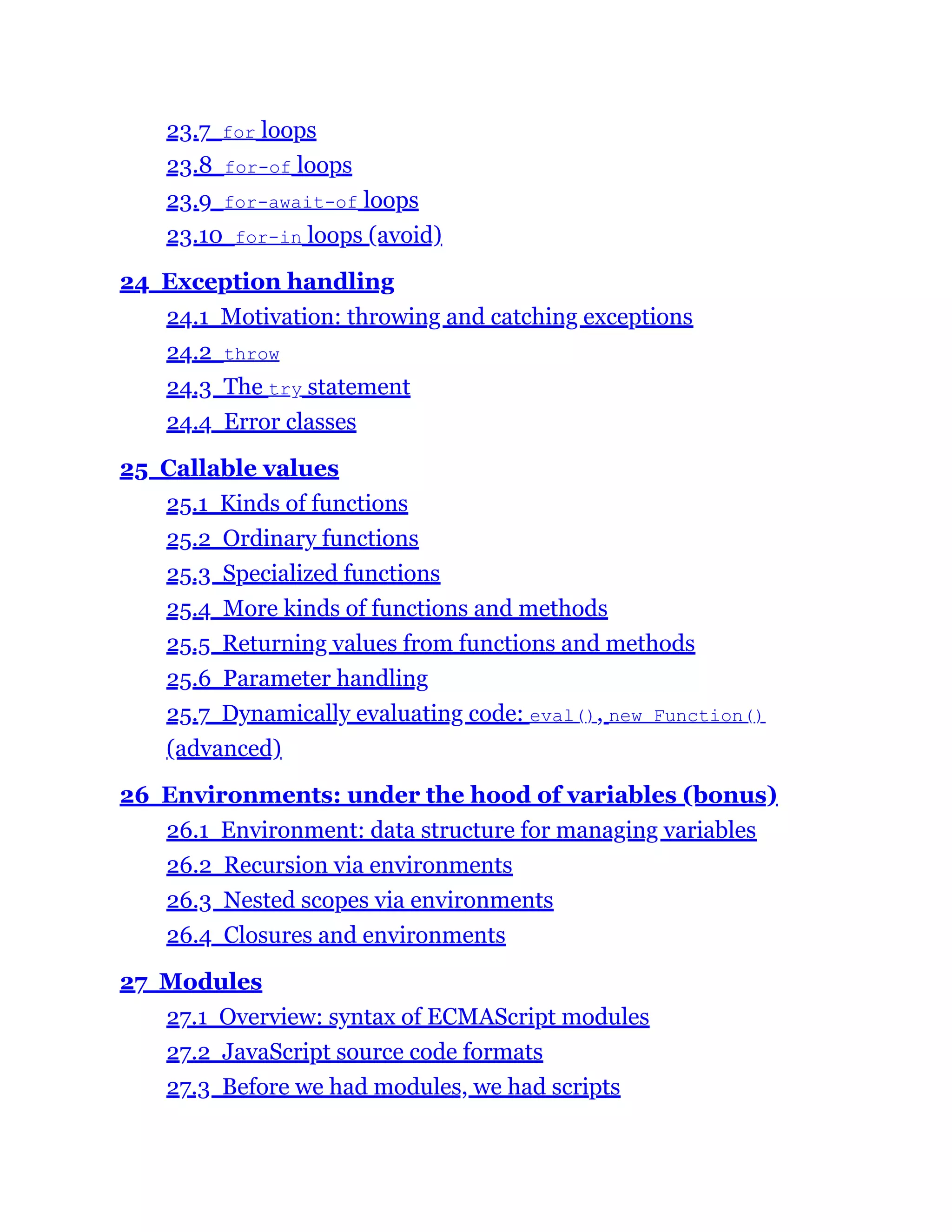 23.7 for loops
23.8 for-of loops
23.9 for-await-of loops
23.10 for-in loops (avoid)
24 Exception handling
24.1 Motivation: throwing and catching exceptions
24.2 throw
24.3 The try statement
24.4 Error classes
25 Callable values
25.1 Kinds of functions
25.2 Ordinary functions
25.3 Specialized functions
25.4 More kinds of functions and methods
25.5 Returning values from functions and methods
25.6 Parameter handling
25.7 Dynamically evaluating code: eval(), new Function()
(advanced)
26 Environments: under the hood of variables (bonus)
26.1 Environment: data structure for managing variables
26.2 Recursion via environments
26.3 Nested scopes via environments
26.4 Closures and environments
27 Modules
27.1 Overview: syntax of ECMAScript modules
27.2 JavaScript source code formats
27.3 Before we had modules, we had scripts
 