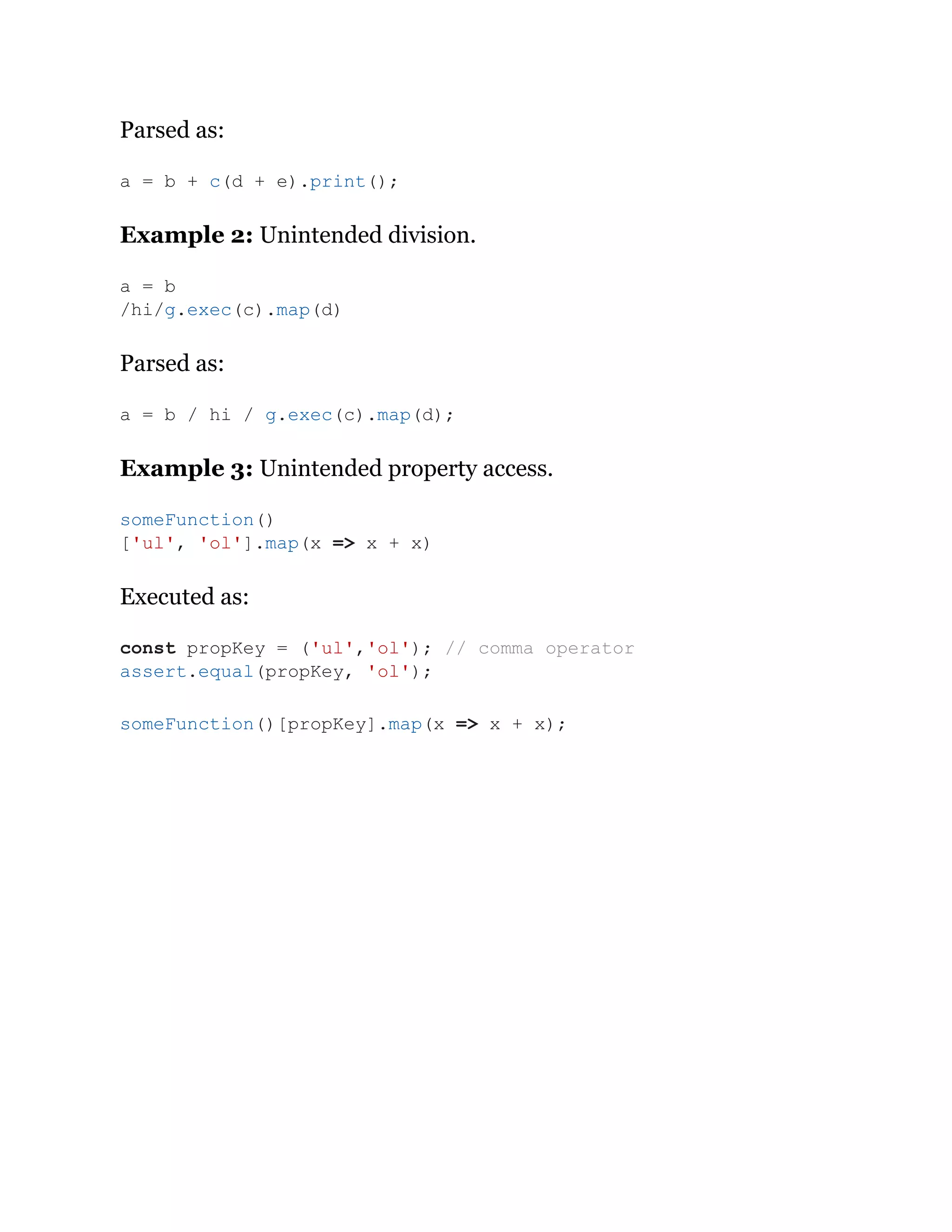 Parsed as:
Example 2: Unintended division.
Parsed as:
Example 3: Unintended property access.
Executed as:
a = b + c(d + e).print();
a = b
/hi/g.exec(c).map(d)
a = b / hi / g.exec(c).map(d);
someFunction()
['ul', 'ol'].map(x => x + x)
const propKey = ('ul','ol'); // comma operator
assert.equal(propKey, 'ol');
someFunction()[propKey].map(x => x + x);
 