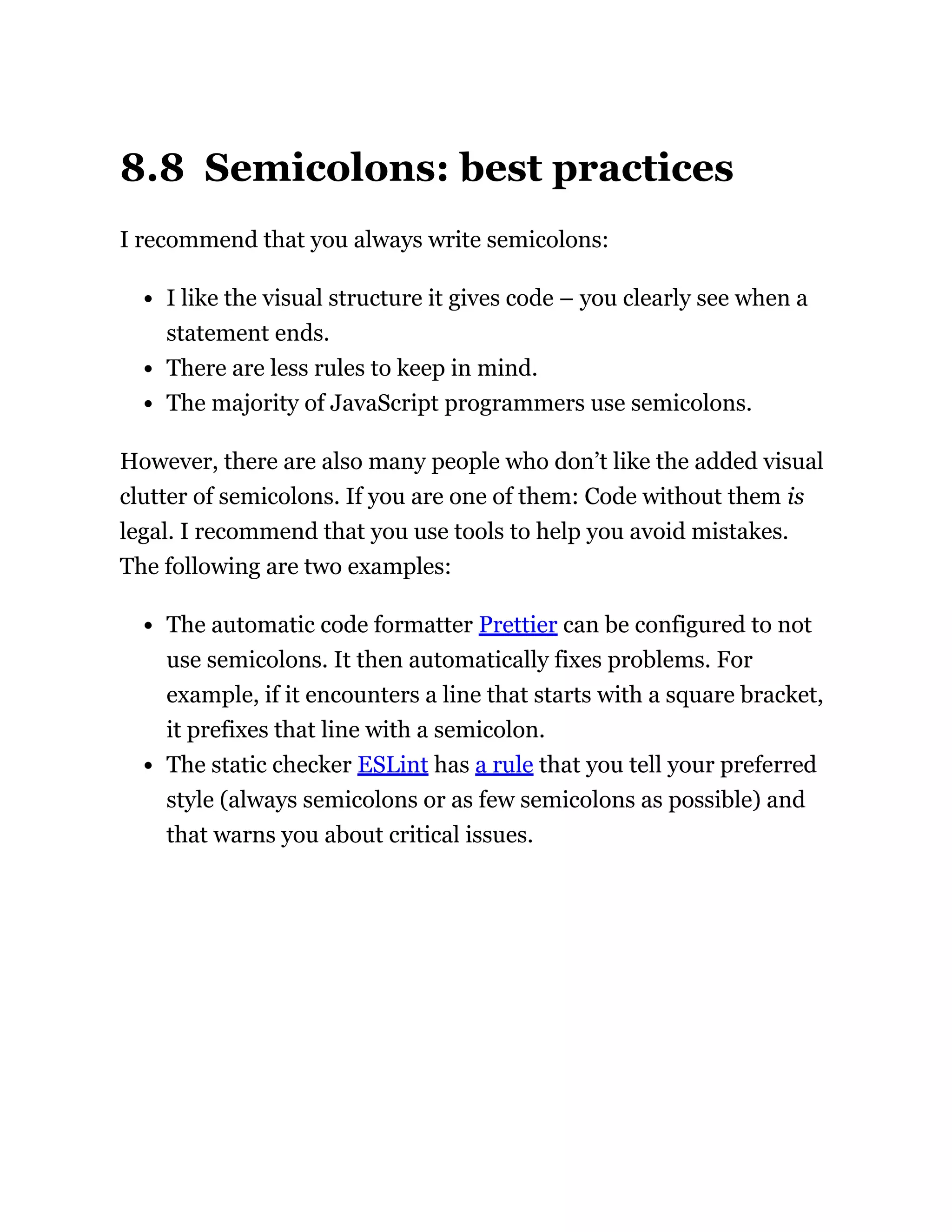 8.8 Semicolons: best practices
I recommend that you always write semicolons:
I like the visual structure it gives code – you clearly see when a
statement ends.
There are less rules to keep in mind.
The majority of JavaScript programmers use semicolons.
However, there are also many people who don’t like the added visual
clutter of semicolons. If you are one of them: Code without them is
legal. I recommend that you use tools to help you avoid mistakes.
The following are two examples:
The automatic code formatter Prettier can be configured to not
use semicolons. It then automatically fixes problems. For
example, if it encounters a line that starts with a square bracket,
it prefixes that line with a semicolon.
The static checker ESLint has a rule that you tell your preferred
style (always semicolons or as few semicolons as possible) and
that warns you about critical issues.
 