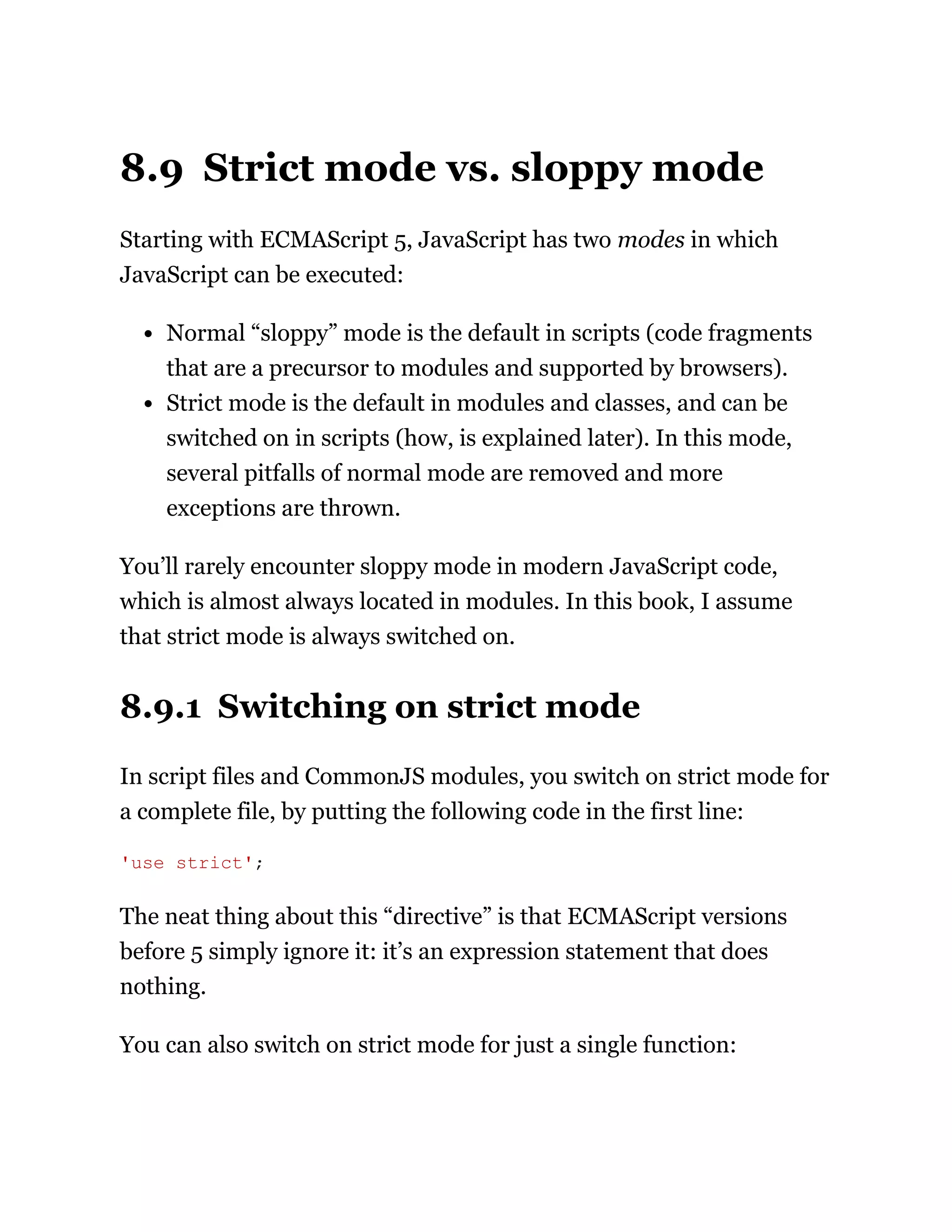 8.9 Strict mode vs. sloppy mode
Starting with ECMAScript 5, JavaScript has two modes in which
JavaScript can be executed:
Normal “sloppy” mode is the default in scripts (code fragments
that are a precursor to modules and supported by browsers).
Strict mode is the default in modules and classes, and can be
switched on in scripts (how, is explained later). In this mode,
several pitfalls of normal mode are removed and more
exceptions are thrown.
You’ll rarely encounter sloppy mode in modern JavaScript code,
which is almost always located in modules. In this book, I assume
that strict mode is always switched on.
8.9.1 Switching on strict mode
In script files and CommonJS modules, you switch on strict mode for
a complete file, by putting the following code in the first line:
The neat thing about this “directive” is that ECMAScript versions
before 5 simply ignore it: it’s an expression statement that does
nothing.
You can also switch on strict mode for just a single function:
'use strict';
 