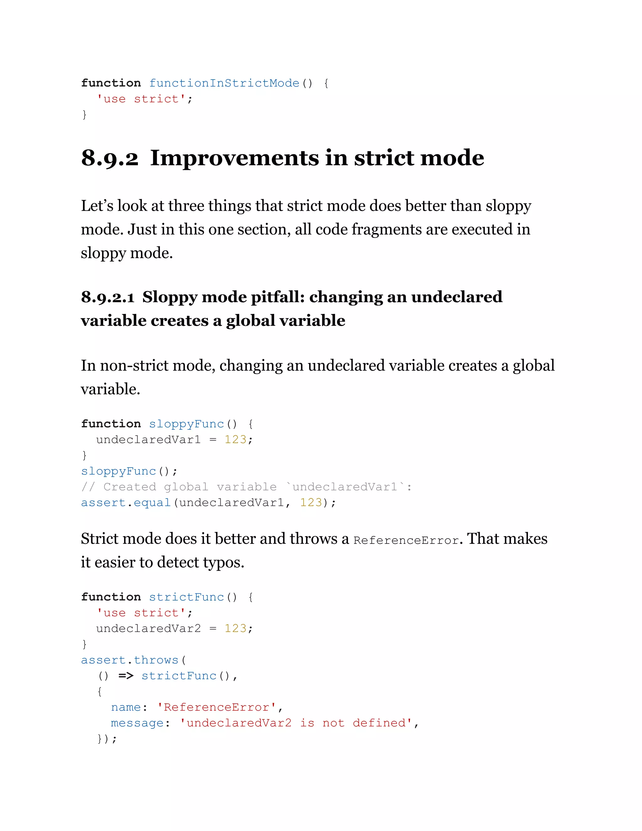 8.9.2 Improvements in strict mode
Let’s look at three things that strict mode does better than sloppy
mode. Just in this one section, all code fragments are executed in
sloppy mode.
8.9.2.1 Sloppy mode pitfall: changing an undeclared
variable creates a global variable
In non-strict mode, changing an undeclared variable creates a global
variable.
Strict mode does it better and throws a ReferenceError. That makes
it easier to detect typos.
function functionInStrictMode() {
'use strict';
}
function sloppyFunc() {
undeclaredVar1 = 123;
}
sloppyFunc();
// Created global variable `undeclaredVar1`:
assert.equal(undeclaredVar1, 123);
function strictFunc() {
'use strict';
undeclaredVar2 = 123;
}
assert.throws(
() => strictFunc(),
{
name: 'ReferenceError',
message: 'undeclaredVar2 is not defined',
});
 