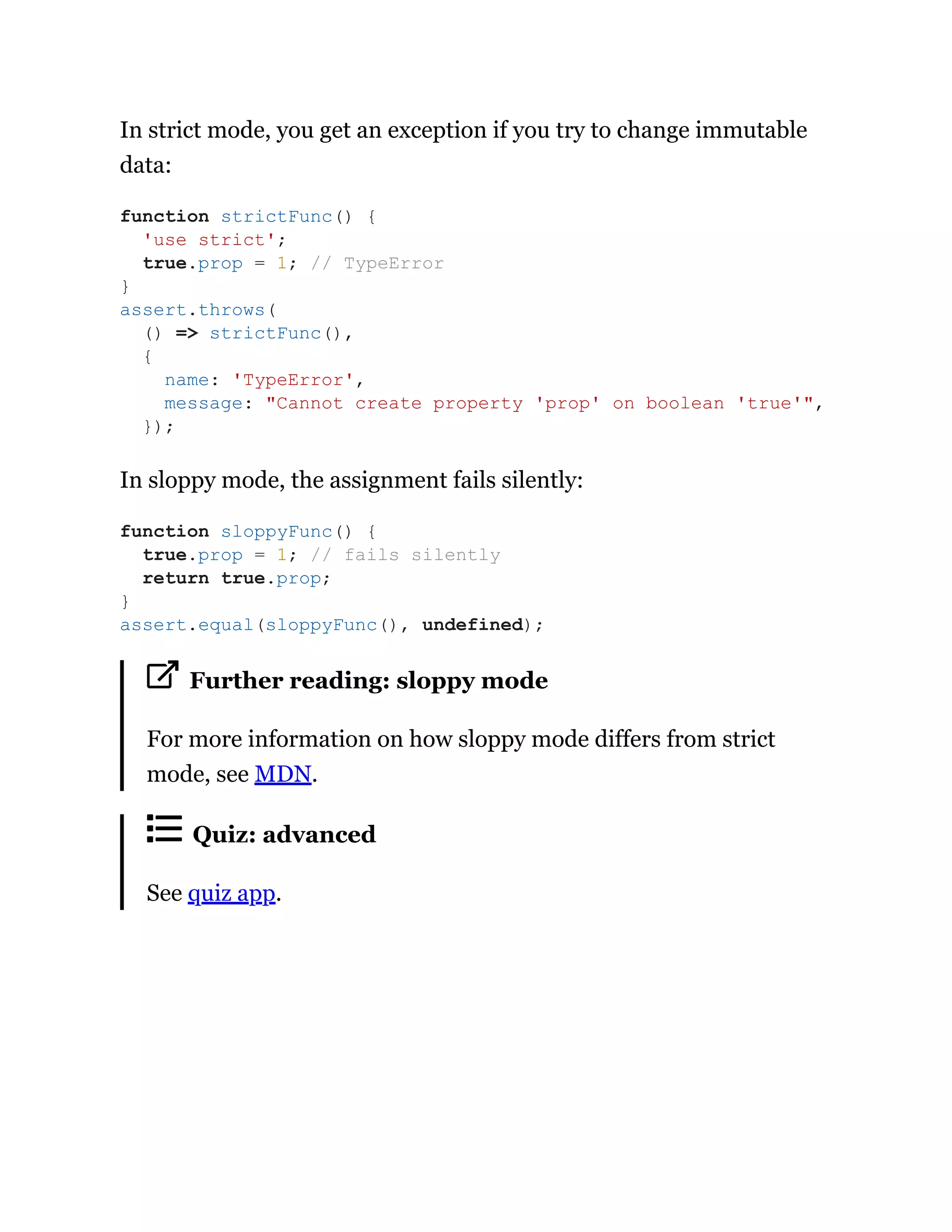 In strict mode, you get an exception if you try to change immutable
data:
In sloppy mode, the assignment fails silently:
Further reading: sloppy mode
For more information on how sloppy mode differs from strict
mode, see MDN.
Quiz: advanced
See quiz app.
function strictFunc() {
'use strict';
true.prop = 1; // TypeError
}
assert.throws(
() => strictFunc(),
{
name: 'TypeError',
message: "Cannot create property 'prop' on boolean 'true'",
});
function sloppyFunc() {
true.prop = 1; // fails silently
return true.prop;
}
assert.equal(sloppyFunc(), undefined);
 