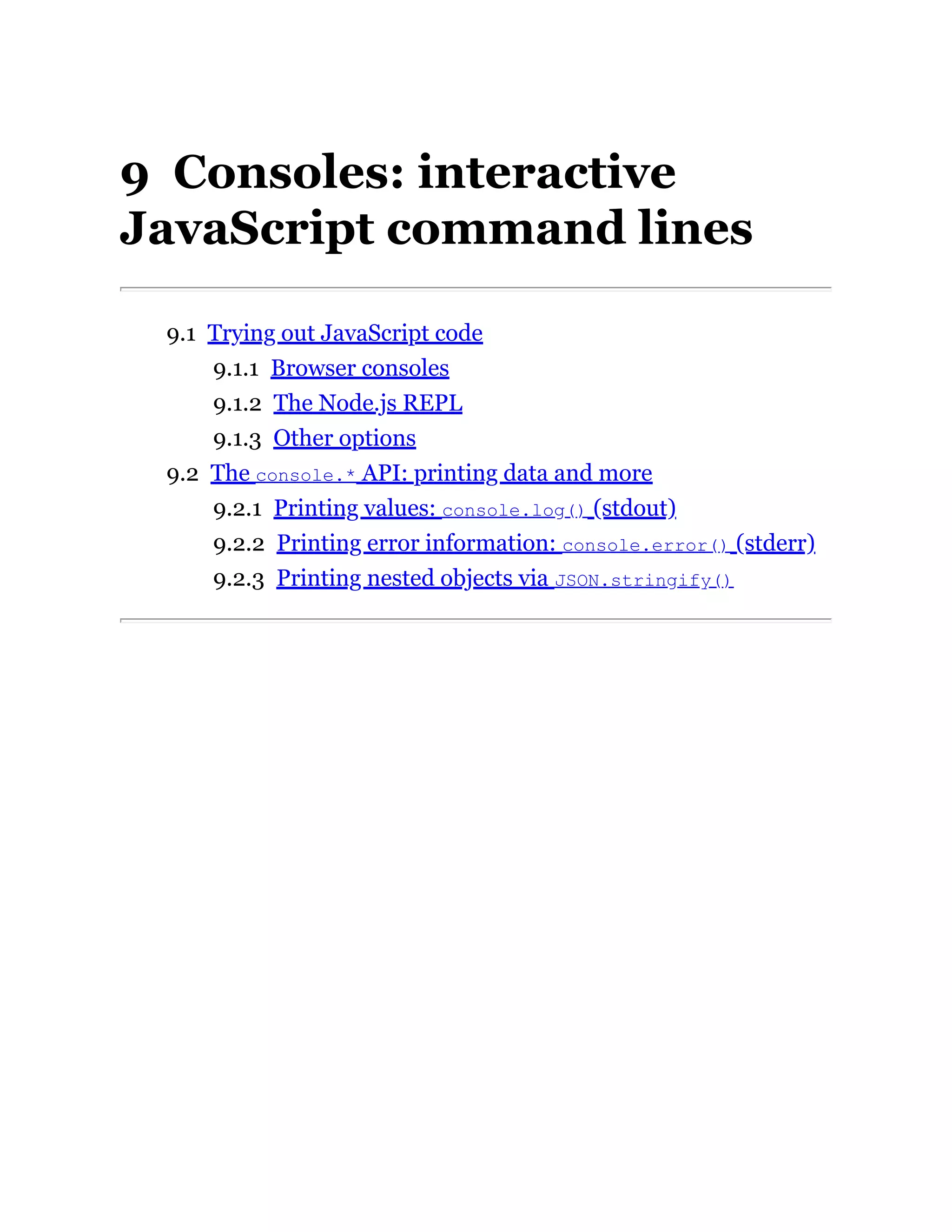 9 Consoles: interactive
JavaScript command lines
9.1 Trying out JavaScript code
9.1.1 Browser consoles
9.1.2 The Node.js REPL
9.1.3 Other options
9.2 The console.* API: printing data and more
9.2.1 Printing values: console.log() (stdout)
9.2.2 Printing error information: console.error() (stderr)
9.2.3 Printing nested objects via JSON.stringify()
 
