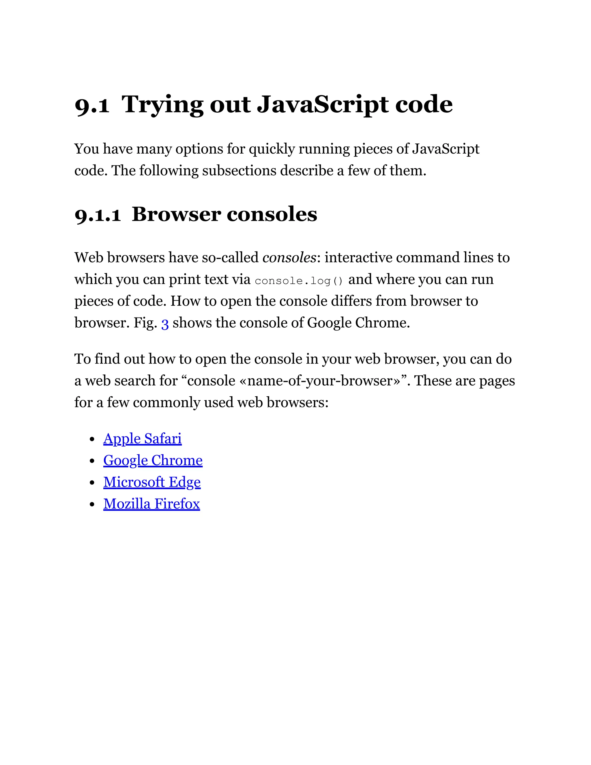 9.1 Trying out JavaScript code
You have many options for quickly running pieces of JavaScript
code. The following subsections describe a few of them.
9.1.1 Browser consoles
Web browsers have so-called consoles: interactive command lines to
which you can print text via console.log() and where you can run
pieces of code. How to open the console differs from browser to
browser. Fig. 3 shows the console of Google Chrome.
To find out how to open the console in your web browser, you can do
a web search for “console «name-of-your-browser»”. These are pages
for a few commonly used web browsers:
Apple Safari
Google Chrome
Microsoft Edge
Mozilla Firefox
 