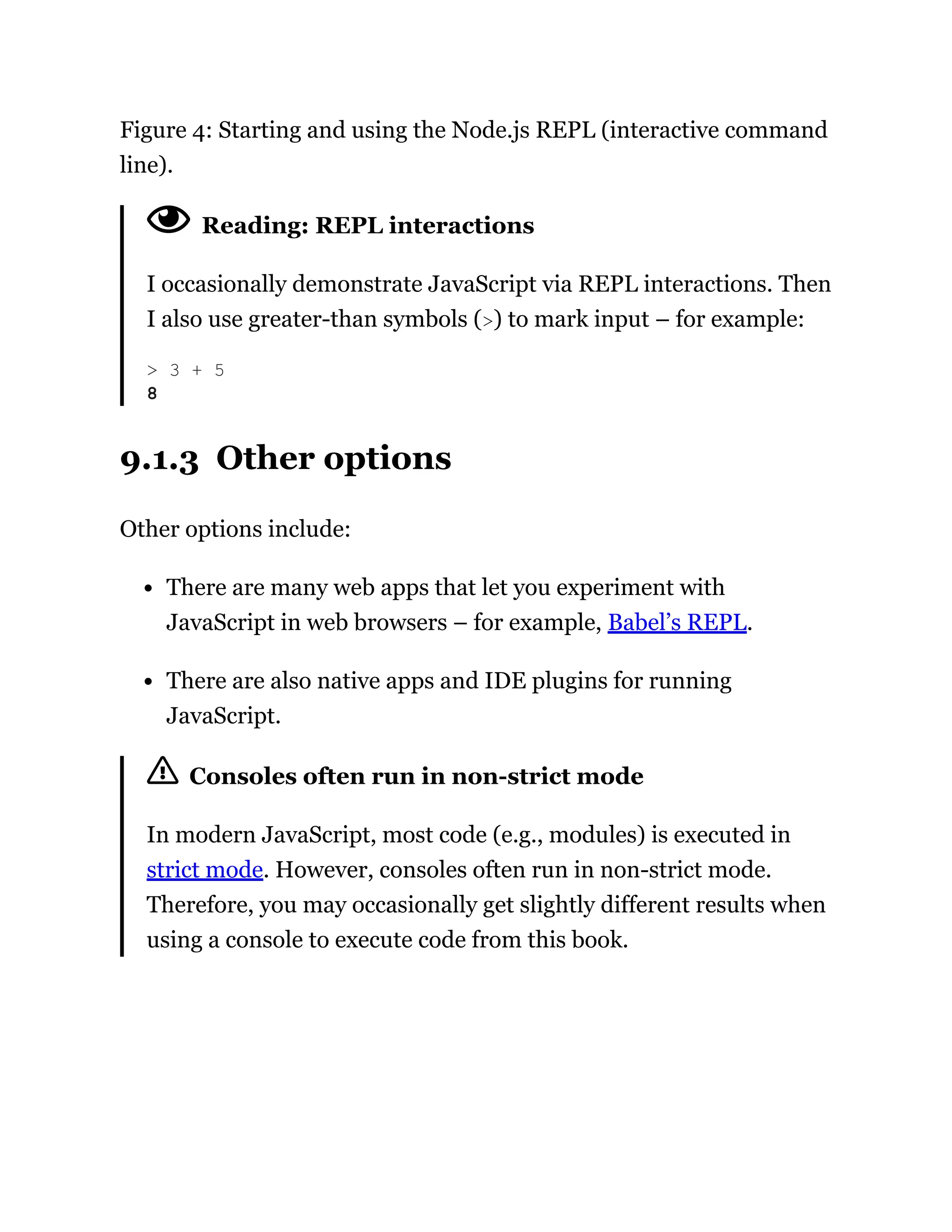 Figure 4: Starting and using the Node.js REPL (interactive command
line).
Reading: REPL interactions
I occasionally demonstrate JavaScript via REPL interactions. Then
I also use greater-than symbols (>) to mark input – for example:
9.1.3 Other options
Other options include:
There are many web apps that let you experiment with
JavaScript in web browsers – for example, Babel’s REPL.
There are also native apps and IDE plugins for running
JavaScript.
Consoles often run in non-strict mode
In modern JavaScript, most code (e.g., modules) is executed in
strict mode. However, consoles often run in non-strict mode.
Therefore, you may occasionally get slightly different results when
using a console to execute code from this book.
> 3 + 5
8
 