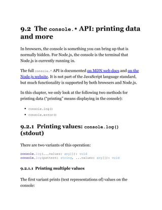 9.2 The console.* API: printing data
and more
In browsers, the console is something you can bring up that is
normally hidden. For Node.js, the console is the terminal that
Node.js is currently running in.
The full console.* API is documented on MDN web docs and on the
Node.js website. It is not part of the JavaScript language standard,
but much functionality is supported by both browsers and Node.js.
In this chapter, we only look at the following two methods for
printing data (“printing” means displaying in the console):
console.log()
console.error()
9.2.1 Printing values: console.log()
(stdout)
There are two variants of this operation:
9.2.1.1 Printing multiple values
The first variant prints (text representations of) values on the
console:
console.log(...values: any[]): void
console.log(pattern: string, ...values: any[]): void
 