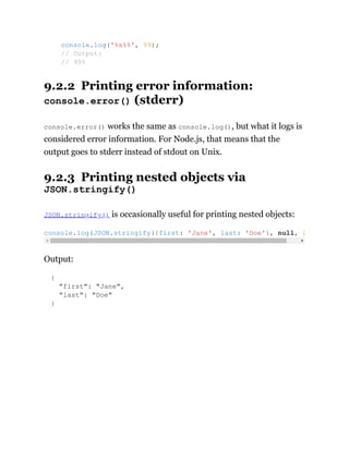 9.2.2 Printing error information:
console.error() (stderr)
console.error() works the same as console.log(), but what it logs is
considered error information. For Node.js, that means that the
output goes to stderr instead of stdout on Unix.
9.2.3 Printing nested objects via
JSON.stringify()
JSON.stringify() is occasionally useful for printing nested objects:
Output:
{
"first": "Jane",
"last": "Doe"
}
console.log('%s%%', 99);
// Output:
// 99%
console.log(JSON.stringify({first: 'Jane', last: 'Doe'}, null, 2
 