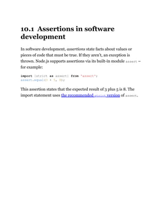 10.1 Assertions in software
development
In software development, assertions state facts about values or
pieces of code that must be true. If they aren’t, an exception is
thrown. Node.js supports assertions via its built-in module assert –
for example:
This assertion states that the expected result of 3 plus 5 is 8. The
import statement uses the recommended strict version of assert.
import {strict as assert} from 'assert';
assert.equal(3 + 5, 8);
 