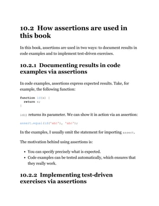 10.2 How assertions are used in
this book
In this book, assertions are used in two ways: to document results in
code examples and to implement test-driven exercises.
10.2.1 Documenting results in code
examples via assertions
In code examples, assertions express expected results. Take, for
example, the following function:
id() returns its parameter. We can show it in action via an assertion:
In the examples, I usually omit the statement for importing assert.
The motivation behind using assertions is:
You can specify precisely what is expected.
Code examples can be tested automatically, which ensures that
they really work.
10.2.2 Implementing test-driven
exercises via assertions
function id(x) {
return x;
}
assert.equal(id('abc'), 'abc');
 
